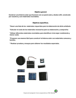 Proyecto de Investigación: El sol es energía eléctrica. IETISD. Marinilla
Objetivo general
Construir una linterna solar que funcione con un panel solar y diodos LED, construido
por nosotros y con materiales reciclables.
Objetivos específicos.
*Hacer una lista de los materiales requeridos para la elaboración de dicho artefacto
*Calcular el costo de los materiales necesarios para su elaboración y comprarlos
*Utilizar diferentes materiales reciclables para identificar el de mejor rendimiento y
menor costo.
*Proponer una manera fácil para construir la linterna solar con materiales comunes y
baratos.
* Realizar pruebas y ensayos para obtener los resultados esperados.
 