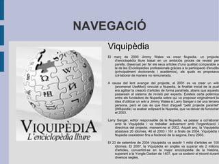 L'HISTÒRIA   La història d'internet es remunta als inicis de les xarxes de comunicacions. La idea d'una xarxa d'ordinadors que permetés la comunicació entre usuaris de diferents ordinadors, s'ha desenvolupat passant per múltiples etapes. La interunió d'aquests desenvolupaments, ha permès crear Internet, també anomenada la xarxa de xarxes. Això inclou la fusió d'avanços tecnològics amb les infraestructures de xarxes existents i els sistemes de telecomunicacions. La prehistòria d'Internet es basa en la xarxa de caràcter militar creada pel departament de defensa dels Estats Units. El 29 d'octubre de 1969 arrencava a la UCLA, el primer node d'aquesta xarxa, anomenada ARPANET. Tècnicament el naixement d'internet, es produí l'1 de gener de 1983, amb la primera xarxa de llarg abast WAN basada en tecnologia TCP/IP, posada en marxa per la National Science Foundation (NSF) dels EUA. Al 1995, aquesta xarxa fou oberta als interessos comercials. Durant la dècada del 1990, la xarxa guanyà densitat. L'agost de 1991 el CERN publicà el projecte World Wide Web, i dos anys després Tim Berners-Lee inicià la creació de l'HTML i HTTP. Al 1993 el Centre nacional per aplicacions de supercomputació a la Universitat d'Illionis desenvolupà el primer navegador web el Mosaic versió 1.0. 