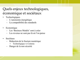 Quels enjeux technologiques,
économique et sociétaux
•

Technologiques
– L’autonomie énergétique
– La compatibilité des standards

•

Economique
– Les ‘Business Models’ sont à créer
– Les revenus ne sont pas là où l’on pense

•

Sociétaux
– Réduction de la fracture numérique
•

Technologique vs Contenu

– Danger de la non sécurité

 