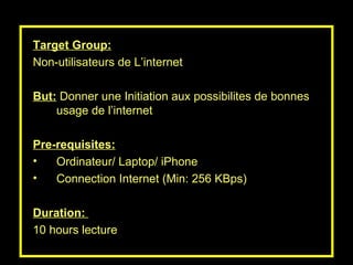 Target Group: Non-utilisateurs de L’internet But:  Donner une Initiation aux possibilites de bonnes usage de l’internet Pre-requisites: Ordinateur/ Laptop/ iPhone  Connection Internet (Min: 256 KBps) Duration:  10 hours lecture 