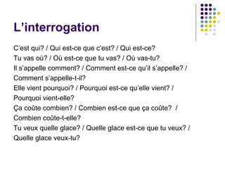 L’interrogation
C’est qui? / Qui est-ce que c’est? / Qui est-ce?
Tu vas où? / Où est-ce que tu vas? / Où vas-tu?
Il s’appelle comment? / Comment est-ce qu’il s’appelle? /
Comment s’appelle-t-il?
Elle vient pourquoi? / Pourquoi est-ce qu’elle vient? /
Pourquoi vient-elle?
Ça coûte combien? / Combien est-ce que ça coûte? /
Combien coûte-t-elle?
Tu veux quelle glace? / Quelle glace est-ce que tu veux? /
Quelle glace veux-tu?
 