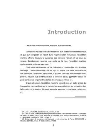 Introduction
L’expédition maritime est une aventure, à plusieurs titres.
Même si les navires sont l’aboutissement d’un perfectionnement technique
et que leur navigation fait l’objet d’une réglementation minutieuse, l’expédition
maritime affronte toujours la puissance des éléments naturels et les aléas du
voyage. Constamment soumise aux périls de la mer, l’expédition maritime
contemporaine reste une aventure (1).
C’est aussi une aventure de par l’exploitation commerciale dont le navire
fait l’objet : l’entreprise envoie à l’autre bout du monde une partie importante de
son patrimoine. À la valeur des navires, s’ajoutent celle des marchandises trans-
portées, d’autant plus nombreuses que la tendance est au gigantisme et que les
porte-conteneurs emportent les boîtes désormais par milliers (2).
Et puis et surtout, l’expédition maritime s’inscrit dans un cadre précis. Le
transport de marchandises par la mer repose nécessairement sur un contrat dont
la formation et l’exécution déclinent une autre aventure, contractuelle cette fois-ci
(3).
(1) Léon LAVERGNE, Les transports par mer, n° 92.
(2) Déjà en 2006, la Fédération française des sociétés d’assurances évaluait à un milliard
de dollars la valeur que pouvait atteindre la cargaison d’un seul porte-conteneurs, in FFSA
« L’assurance française en 2006 », chap. 5.
(3) L’expression d’ « aventure contractuelle » est empruntée à Pierre BONASSIES et
Christian SCAPEL, Traité de droit maritime, n° 773.
3
 