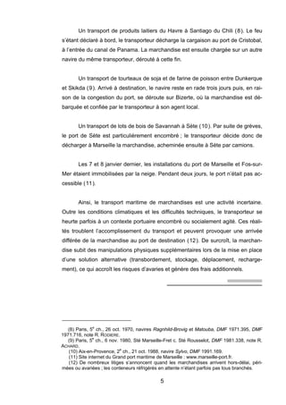 Un transport de produits laitiers du Havre à Santiago du Chili (8). Le feu
s’étant déclaré à bord, le transporteur décharge la cargaison au port de Cristobal,
à l’entrée du canal de Panama. La marchandise est ensuite chargée sur un autre
navire du même transporteur, dérouté à cette fin.
Un transport de tourteaux de soja et de farine de poisson entre Dunkerque
et Skikda (9). Arrivé à destination, le navire reste en rade trois jours puis, en rai-
son de la congestion du port, se déroute sur Bizerte, où la marchandise est dé-
barquée et confiée par le transporteur à son agent local.
Un transport de lots de bois de Savannah à Sète (10). Par suite de grèves,
le port de Sète est particulièrement encombré ; le transporteur décide donc de
décharger à Marseille la marchandise, acheminée ensuite à Sète par camions.
Les 7 et 8 janvier dernier, les installations du port de Marseille et Fos-sur-
Mer étaient immobilisées par la neige. Pendant deux jours, le port n’était pas ac-
cessible (11).
Ainsi, le transport maritime de marchandises est une activité incertaine.
Outre les conditions climatiques et les difficultés techniques, le transporteur se
heurte parfois à un contexte portuaire encombré ou socialement agité. Ces réali-
tés troublent l’accomplissement du transport et peuvent provoquer une arrivée
différée de la marchandise au port de destination (12). De surcroît, la marchan-
dise subit des manipulations physiques supplémentaires lors de la mise en place
d’une solution alternative (transbordement, stockage, déplacement, recharge-
ment), ce qui accroît les risques d’avaries et génère des frais additionnels.
(8) Paris, 5e
ch., 26 oct. 1970, navires Ragnhild-Brovig et Matouba, DMF 1971.395, DMF
1971.716, note R. RODIERE.
(9) Paris, 5e
ch., 6 nov. 1980, Sté Marseille-Fret c. Sté Rousselot, DMF 1981.338, note R.
ACHARD.
(10) Aix-en-Provence, 2e
ch., 21 oct. 1988, navire Sylvo, DMF 1991.169.
(11) Site internet du Grand port maritime de Marseille : www.marseille-port.fr.
(12) De nombreux litiges s’annoncent quand les marchandises arrivent hors-délai, péri-
mées ou avariées ; les conteneurs réfrigérés en attente n’étant parfois pas tous branchés.
5
 