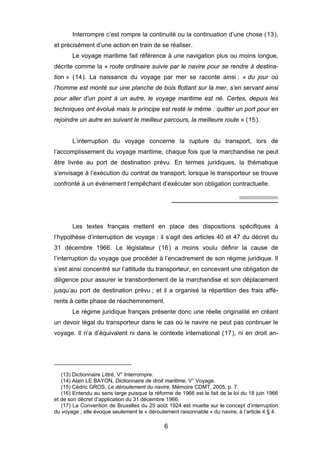 Interrompre c’est rompre la continuité ou la continuation d’une chose (13),
et précisément d’une action en train de se réaliser.
Le voyage maritime fait référence à une navigation plus ou moins longue,
décrite comme la « route ordinaire suivie par le navire pour se rendre à destina-
tion » (14). La naissance du voyage par mer se raconte ainsi : « du jour où
l’homme est monté sur une planche de bois flottant sur la mer, s’en servant ainsi
pour aller d’un point à un autre, le voyage maritime est né. Certes, depuis les
techniques ont évolué mais le principe est resté le même : quitter un port pour en
rejoindre un autre en suivant le meilleur parcours, la meilleure route » (15).
L’interruption du voyage concerne la rupture du transport, lors de
l’accomplissement du voyage maritime, chaque fois que la marchandise ne peut
être livrée au port de destination prévu. En termes juridiques, la thématique
s’envisage à l’exécution du contrat de transport, lorsque le transporteur se trouve
confronté à un événement l’empêchant d’exécuter son obligation contractuelle.
Les textes français mettent en place des dispositions spécifiques à
l’hypothèse d’interruption de voyage : il s’agit des articles 40 et 47 du décret du
31 décembre 1966. Le législateur (16) a moins voulu définir la cause de
l’interruption du voyage que procéder à l’encadrement de son régime juridique. Il
s’est ainsi concentré sur l’attitude du transporteur, en concevant une obligation de
diligence pour assurer le transbordement de la marchandise et son déplacement
jusqu’au port de destination prévu ; et il a organisé la répartition des frais affé-
rents à cette phase de réacheminement.
Le régime juridique français présente donc une réelle originalité en créant
un devoir légal du transporteur dans le cas où le navire ne peut pas continuer le
voyage. Il n’a d’équivalent ni dans le contexte international (17), ni en droit an-
(13) Dictionnaire Littré, V° Interrompre.
(14) Alain LE BAYON, Dictionnaire de droit maritime, V° Voyage.
(15) Cédric GROS, Le déroutement du navire, Mémoire CDMT, 2005, p. 7.
(16) Entendu au sens large puisque la réforme de 1966 est le fait de la loi du 18 juin 1966
et de son décret d’application du 31 décembre 1966.
(17) La Convention de Bruxelles du 25 août 1924 est muette sur le concept d’interruption
du voyage ; elle évoque seulement le « déroutement raisonnable » du navire, à l’article 4 § 4.
6
 
