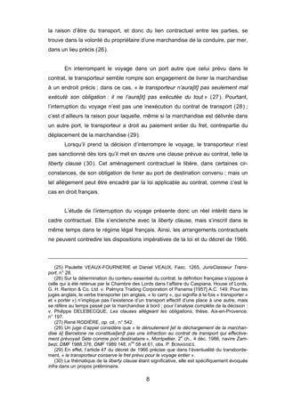 la raison d’être du transport, et donc du lien contractuel entre les parties, se
trouve dans la volonté du propriétaire d’une marchandise de la conduire, par mer,
dans un lieu précis (26).
En interrompant le voyage dans un port autre que celui prévu dans le
contrat, le transporteur semble rompre son engagement de livrer la marchandise
à un endroit précis ; dans ce cas, « le transporteur n’aura[it] pas seulement mal
exécuté son obligation : il ne l’aura[it] pas exécutée du tout » (27). Pourtant,
l’interruption du voyage n’est pas une inexécution du contrat de transport (28) ;
c’est d’ailleurs la raison pour laquelle, même si la marchandise est délivrée dans
un autre port, le transporteur a droit au paiement entier du fret, contrepartie du
déplacement de la marchandise (29).
Lorsqu’il prend la décision d’interrompre le voyage, le transporteur n’est
pas sanctionné dès lors qu’il met en œuvre une clause prévue au contrat, telle la
liberty clause (30). Cet aménagement contractuel le libère, dans certaines cir-
constances, de son obligation de livrer au port de destination convenu ; mais un
tel allègement peut être encadré par la loi applicable au contrat, comme c’est le
cas en droit français.
L’étude de l’interruption du voyage présente donc un réel intérêt dans le
cadre contractuel. Elle s’enclenche avec la liberty clause, mais s’inscrit dans le
même temps dans le régime légal français. Ainsi, les arrangements contractuels
ne peuvent contredire les dispositions impératives de la loi et du décret de 1966.
(25) Paulette VEAUX-FOURNERIE et Daniel VEAUX, Fasc. 1265, JurisClasseur Trans-
port, n° 28.
(26) Sur la détermination du contenu essentiel du contrat, la définition française s’oppose à
celle qui a été retenue par la Chambre des Lords dans l’affaire du Caspiana, House of Lords,
G. H. Renton & Co. Ltd. v. Palmyra Trading Corporation of Panama [1957] A.C. 149. Pour les
juges anglais, le verbe transporter (en anglais, « to carry », qui signifie à la fois « transporter »
et « porter ») n’implique pas l’existence d’un transport effectif d’une place à une autre, mais
se réfère au temps passé par la marchandise à bord ; pour l’analyse complète de la décision :
v. Philippe DELEBECQUE, Les clauses allégeant les obligations, thèse, Aix-en-Provence,
n° 197.
(27) René RODIÈRE, op. cit., n° 542.
(28) Un juge d’appel considère que « le déroutement [et le déchargement de la marchan-
dise à] Barcelone ne constituai[en]t pas une infraction au contrat de transport qui effective-
ment prévoyait Sète comme port destinataire », Montpellier, 2
e
ch., 4 déc. 1986, navire Zam-
bezi, DMF 1988.376, DMF 1989.148, nos
58 et 61, obs. P. BONASSIES.
(29) En effet, l’article 47 du décret de 1966 précise que dans l’éventualité du transborde-
ment, « le transporteur conserve le fret prévu pour le voyage entier ».
(30) La thématique de la liberty clause étant significative, elle est spécifiquement évoquée
infra dans un propos préliminaire.
8
 