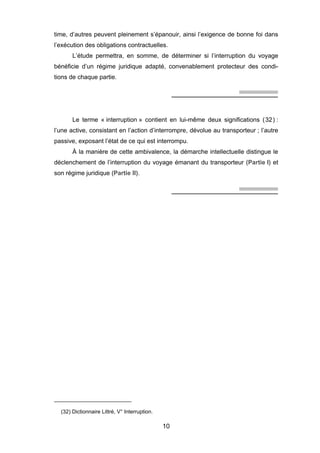 time, d’autres peuvent pleinement s’épanouir, ainsi l’exigence de bonne foi dans
l’exécution des obligations contractuelles.
L’étude permettra, en somme, de déterminer si l’interruption du voyage
bénéficie d’un régime juridique adapté, convenablement protecteur des condi-
tions de chaque partie.
Le terme « interruption » contient en lui-même deux significations (32) :
l’une active, consistant en l’action d’interrompre, dévolue au transporteur ; l’autre
passive, exposant l’état de ce qui est interrompu.
À la manière de cette ambivalence, la démarche intellectuelle distingue le
déclenchement de l’interruption du voyage émanant du transporteur (Partie I) et
son régime juridique (Partie II).
(32) Dictionnaire Littré, V° Interruption.
10
 