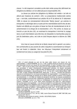 clause, il a été largement considéré qu’elle était valide puisqu’elle définissait les
obligations du débiteur, et n’en atténuait pas la responsabilité (39).
La clause qui précise les obligations du débiteur est valable « car elle ne
détruit pas l’essence du contrat » (40). La jurisprudence traditionnelle estime
que : « est licite, conformément aux articles 40 et 47 du décret du 31 décembre
1966, la clause du connaissement dénommée "liberty clause", qui autorise le
transporteur à décharger dans un autre port les marchandises dont le lieu de des-
tination est affecté par une grève et laisse les frais de transbordement et de ré-
acheminement à la charge de la marchandise » (41). Par contre, la clause qui
franchit un pas de plus (42), en autorisant le transporteur à terminer le voyage
dans un port intermédiaire sans être tenu de réexpédier la marchandise jusqu’au
port de destination prévu, est nulle en droit français depuis la réforme de 1966
(43).
Une mise en œuvre stricte de la liberty clause tend à garantir une exécu-
tion contractuelle au plus proche de celle à laquelle le cocontractant du transpor-
teur est fondé à s’attendre. Ainsi, les tribunaux l’interprètent strictement et
condamnent son abus ou usage de mauvaise foi (44).
(39) « Il serait absurde ou vain de lire dans cette clause une clause de non-
responsabilité », in René RODIÈRE, op. cit., n° 544 ; la liberty clause ne saurait en aucun cas
être interprétée comme une clause de non-responsabilité, in Lamy Transport, tome 2, 2009,
n° 604 ; « elle n’a pas la valeur d’une clause de non-responsabilité mais celle d’une conven-
tion permettant, à raison d’événements limitativement précisés, de réputer accomplie
l’obligation de livraison, même si cette dernière est effectuée dans un port autre que celui de
destination contractuelle », Aix-en-Provence, 2e
ch., 25 mai 1971, navire Marian-Maria, DMF
1971.605 ; et égal. Philippe DELEBECQUE, thèse préc., n° 20 et s. ; pourtant des décisions
récentes la reconsidèrent en une clause exonératoire de responsabilité : « le transporteur ma-
ritime ne saurait davantage se prévaloir de la "liberty clause" insérée à l’article 10 de certains
connaissements ; […] en effet, en matière de transports maritimes, les clauses exonératoires
de responsabilité ne peuvent être valablement opposées aux ayants-droit à la marchandise
qu’à la condition que ceux-ci en aient eu connaissance au moment de la conclusion du
contrat », Versailles, 12e
ch., 8 avr. 2004, navire Fort-Royal, BTL 2004.315 ; cette évolution
de la jurisprudence est regrettable : « les clauses de liberté ne sont-elles pas l’exemple même
de clauses allégeant les obligations dont on sait qu’elles ne s’identifient pas aux clauses de
responsabilité. Faire l’amalgame revient à appauvrir le contrat de transport maritime et plus
largement la théorie du contrat », commentaires sous Cass. com., 15 nov 2005, navire Fort-
Royal, n° 04-16.094, RTD com. 2006 p. 250, obs. PH. DELEBECQUE, DMF 2006.146, obs. Y.
TASSEL, BTL 2005.756.
(40) René RODIÈRE, op. cit., n° 544.
(41) Aix-en-Provence, 2e
ch., 28 nov. 1985, navire Douce-France-III, DMF 1987.298, note
M. GUERIN et P. RIOTTE
(42) Décrite infra comme la version « lourde » de la liberty clause.
(43) Léon LAVERGNE, op. cit., n° 93.
13
 