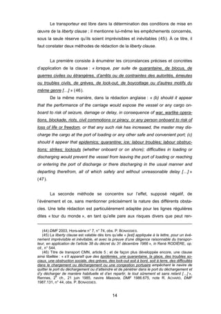 Le transporteur est libre dans la détermination des conditions de mise en
œuvre de la liberty clause ; il mentionne lui-même les empêchements concernés,
sous la seule réserve qu’ils soient imprévisibles et inévitables (45). À ce titre, il
faut constater deux méthodes de rédaction de la liberty clause.
La première consiste à énumérer les circonstances précises et concrètes
d’application de la clause : « lorsque, par suite de quarantaine, de blocus, de
guerres civiles ou étrangères, d’arrêts ou de contraintes des autorités, émeutes
ou troubles civils, de grèves, de lock-out, de boycottage ou d’autres motifs du
même genre […] » (46).
De la même manière, dans la rédaction anglaise : « (b) should it appear
that the performance of the carriage would expose the vessel or any cargo on-
board to risk of seizure, damage or delay, in consequence of war, warlike opera-
tions, blockade, riots, civil commotions or piracy, or any person onboard to risk of
loss of life or freedom, or that any such risk has increased, the master may dis-
charge the cargo at the port of loading or any other safe and convenient port; (c)
should it appear that epidemics; quarantine; ice; labour troubles; labour obstruc-
tions; strikes; lockouts (whether onboard or on shore); difficulties in loading or
discharging would prevent the vessel from leaving the port of loading or reaching
or entering the port of discharge or there discharging in the usual manner and
departing therefrom, all of which safely and without unreasonable delay […] »
(47).
La seconde méthode se concentre sur l’effet, supposé négatif, de
l’événement et ce, sans mentionner précisément la nature des différents obsta-
cles. Une telle rédaction est particulièrement adaptée pour les lignes régulières
dites « tour du monde », en tant qu’elle pare aux risques divers que peut ren-
(44) DMF 2003, Hors-série n° 7, n° 74, obs. P. BONASSIES.
(45) La liberty clause est valable dès lors qu’elle « [est] appliquée à la lettre, pour un évé-
nement imprévisible et inévitable, et avec la preuve d’une diligence raisonnable du transpor-
teur, en application de l’article 38 du décret du 31 décembre 1966 », in René RODIÈRE, op.
cit., n° 544.
(46) Titre de transport CMN, article 5 ; et de façon plus développée encore, une clause
ainsi libellée : « s’il apparaît que des épidémies, une quarantaine, la glace, des troubles so-
ciaux, une obstruction sociale, des grèves, des lock-out soit à bord, soit à terre, des difficultés
dans le chargement ou déchargement ou une congestion portuaire empêchant le navire de
quitter le port du déchargement ou d’atteindre et de pénétrer dans le port du déchargement et
d’y décharger de manière habituelle et d’en repartir, le tout sûrement et sans retard […] »,
Rennes, 2e
ch., 21 juin 1985, navire Masovia, DMF 1986.675, note R. ACHARD, DMF
1987.131, n° 44, obs. P. BONASSIES.
14
 