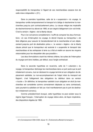 responsabilité du transporteur à l’égard de ces marchandises cessera lors de
cette mise à disposition » (51).
Dans la première hypothèse, celle de la « suspension » du voyage, le
transporteur arrête temporairement le transport et s’oblige à réacheminer la mar-
chandise jusqu’au port contractuellement prévu. La clause intègre les impératifs
de réacheminement du décret de 1966, et son degré d’allégement s’en voit limité.
C’est la version « légère » de la liberty clause.
Pour s’en convaincre complètement, il suffit de comparer les deux formula-
tions : en cas d’interruption du voyage, le décret impose au transporteur « de
faire diligence pour assurer le transbordement de la marchandise et son dépla-
cement jusqu’au port de destination prévu » ; la version « légère » de la liberty
clause prévoit que le transporteur est autorisé à « suspendre le transport des
marchandises et les entreposer à terre ou à flot et mettre en œuvre les moyens
raisonnables pour les réexpédier dès que possible ».
Les deux formulations visant les mêmes critères, les suites de l’interruption
du voyage sont donc traitées, par défaut, sous l’angle contractuel.
Dans la seconde hypothèse en revanche, celle de l’ « abandon » du
voyage, le transporteur décharge les marchandises dans un port autre que le port
initialement convenu, tout en déclarant le voyage terminé et son obligation de dé-
placement satisfaite. Le non-accomplissement de l’objet initial du transport est
flagrant ; c’est l’allègement des obligations du débiteur dans sa version
« lourde ». En définitive, le transporteur satisfait à son obligation en droit (la mar-
chandise est considérée comme correctement déplacée au sens contractuel),
sans pourtant la satisfaire en fait (ce n’est manifestement pas le port de destina-
tion initialement convenu).
Comme précédemment évoqué, cette hypothèse ne peut exister sous le
régime légal français ; l’interruption de voyage relève alors, de façon impérative,
des dispositions légales de 1966.
(51) Connaissement CMA CGM, clause 10 « Événements affectant le transport ».
16
 