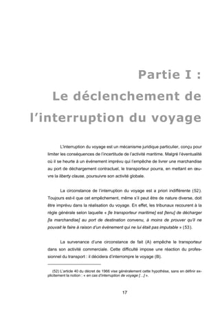 Partie I :
Le déclenchement de
l’interruption du voyage
L'interruption du voyage est un mécanisme juridique particulier, conçu pour
limiter les conséquences de l’incertitude de l’activité maritime. Malgré l’éventualité
où il se heurte à un événement imprévu qui l’empêche de livrer une marchandise
au port de déchargement contractuel, le transporteur pourra, en mettant en œu-
vre la liberty clause, poursuivre son activité globale.
La circonstance de l’interruption du voyage est a priori indifférente (52).
Toujours est-il que cet empêchement, même s’il peut être de nature diverse, doit
être imprévu dans la réalisation du voyage. En effet, les tribunaux recourent à la
règle générale selon laquelle « [le transporteur maritime] est [tenu] de décharger
[la marchandise] au port de destination convenu, à moins de prouver qu’il ne
pouvait le faire à raison d’un événement qui ne lui était pas imputable » (53).
La survenance d’une circonstance de fait (A) empêche le transporteur
dans son activité commerciale. Cette difficulté impose une réaction du profes-
sionnel du transport : il décidera d’interrompre le voyage (B).
(52) L’article 40 du décret de 1966 vise généralement cette hypothèse, sans en définir ex-
plicitement la notion : « en cas d’interruption de voyage […] ».
17
 