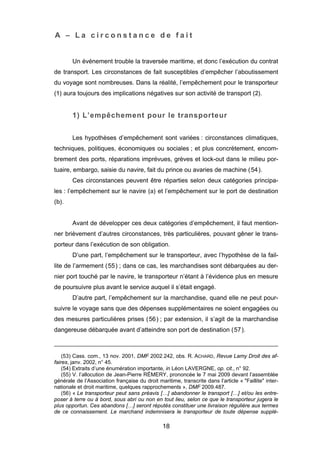 A – L a c i r c o n s t a n c e d e f a i t
Un événement trouble la traversée maritime, et donc l’exécution du contrat
de transport. Les circonstances de fait susceptibles d’empêcher l’aboutissement
du voyage sont nombreuses. Dans la réalité, l’empêchement pour le transporteur
(1) aura toujours des implications négatives sur son activité de transport (2).
1) L’empêchement pour le transporteur
Les hypothèses d’empêchement sont variées : circonstances climatiques,
techniques, politiques, économiques ou sociales ; et plus concrètement, encom-
brement des ports, réparations imprévues, grèves et lock-out dans le milieu por-
tuaire, embargo, saisie du navire, fait du prince ou avaries de machine (54).
Ces circonstances peuvent être réparties selon deux catégories principa-
les : l’empêchement sur le navire (a) et l’empêchement sur le port de destination
(b).
Avant de développer ces deux catégories d’empêchement, il faut mention-
ner brièvement d’autres circonstances, très particulières, pouvant gêner le trans-
porteur dans l’exécution de son obligation.
D’une part, l’empêchement sur le transporteur, avec l’hypothèse de la fail-
lite de l’armement (55) ; dans ce cas, les marchandises sont débarquées au der-
nier port touché par le navire, le transporteur n’étant à l’évidence plus en mesure
de poursuivre plus avant le service auquel il s’était engagé.
D’autre part, l’empêchement sur la marchandise, quand elle ne peut pour-
suivre le voyage sans que des dépenses supplémentaires ne soient engagées ou
des mesures particulières prises (56) ; par extension, il s’agit de la marchandise
dangereuse débarquée avant d’atteindre son port de destination (57).
(53) Cass. com., 13 nov. 2001, DMF 2002.242, obs. R. ACHARD, Revue Lamy Droit des af-
faires, janv. 2002, n° 45.
(54) Extraits d’une énumération importante, in Léon LAVERGNE, op. cit., n° 92.
(55) V. l’allocution de Jean-Pierre RÉMERY, prononcée le 7 mai 2009 devant l’assemblée
générale de l’Association française du droit maritime, transcrite dans l’article « "Faillite" inter-
nationale et droit maritime, quelques rapprochements », DMF 2009.487.
(56) « Le transporteur peut sans préavis […] abandonner le transport […] et/ou les entre-
poser à terre ou à bord, sous abri ou non en tout lieu, selon ce que le transporteur jugera le
plus opportun. Ces abandons […] seront réputés constituer une livraison régulière aux termes
de ce connaissement. Le marchand indemnisera le transporteur de toute dépense supplé-
18
 