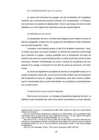 a) L’empêchement sur le navire
Le navire est l’instrument du voyage. Lors de la réalisation de l’expédition
maritime, des circonstances peuvent entraîner son immobilisation ; le transpor-
teur perd alors sa capacité de déplacement. C’est le cas lorsque le navire s’avère
défaillant ou s’il est l’objet d’une interdiction prise par autorité légitime.
La défaillance du navire
Le transporteur est tenu « de faire toute diligence pour mettre le navire en
état de navigabilité, compte tenu du voyage qu’il doit effectuer et des marchandi-
ses qu’il doit transporter » (58).
L’armateur n’est toutefois jamais à l’abri d’un problème mécanique ; ainsi,
le moteur peut subir une avarie soudaine, le rendant trop fortement endommagé
pour continuer le voyage. L’unique possibilité pour le transporteur est alors de
conduire son navire à un port d’escale proche, ou dans le pire des cas de l’y faire
remorquer. Pendant l’immobilisation du navire, l’activité du transporteur est sus-
pendue et le voyage, ne pouvant en tout état de cause se poursuivre, est inter-
rompu.
Le navire est également susceptible de perdre sa navigabilité lorsqu’un in-
cendie se déclare à bord (59), et qu’il est d’une telle ampleur que le transporteur
doit suspendre le cours du voyage. Le transporteur sera donc amené à débar-
quer la marchandise dans un port intermédiaire, et à procéder au transbordement
sur un autre navire.
L’interdiction d’une autorité légitime
Entre le port et le navire, « le mariage est [parfois] arrangé par les tiers : le
bâtiment reste immobilisé par suite d’une saisie conservatoire ou d’une décision
mentaire ainsi encourue », Connaissement CMA CGM, clause 24 « État des marchandises
affectant le transport ».
(57) Les marchandises dangereuses, explosives ou inflammables, sont susceptibles d’être
débarquées dans un autre port que celui initialement convenu ; sur leur régime très spécifi-
que, v. Pierre BONASSIES et Christian SCAPEL, op. cit., n° 923.
(58) Article 21 litt. a. de la loi du 18 juin 1966. De la même façon, les textes internationaux
imposent au transporteur d’exercer une diligence raisonnable pour mettre le navire en état de
navigabilité (article 3 § 1 litt. a. de la Convention de Bruxelles ; article 14 des futures Règles
de Rotterdam).
(59) Trib. com. Marseille, 16 janv. 1976, navire Terpandros, DMF 1976.501.
19
 