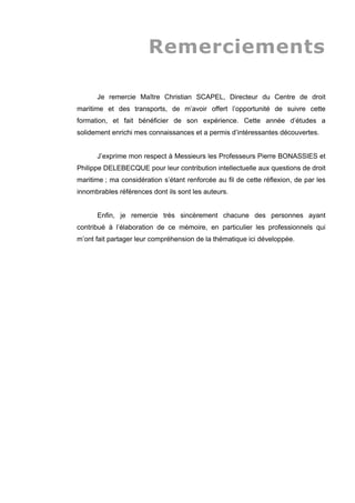 Remerciements
Je remercie Maître Christian SCAPEL, Directeur du Centre de droit
maritime et des transports, de m’avoir offert l’opportunité de suivre cette
formation, et fait bénéficier de son expérience. Cette année d’études a
solidement enrichi mes connaissances et a permis d’intéressantes découvertes.
J’exprime mon respect à Messieurs les Professeurs Pierre BONASSIES et
Philippe DELEBECQUE pour leur contribution intellectuelle aux questions de droit
maritime ; ma considération s’étant renforcée au fil de cette réflexion, de par les
innombrables références dont ils sont les auteurs.
Enfin, je remercie très sincèrement chacune des personnes ayant
contribué à l’élaboration de ce mémoire, en particulier les professionnels qui
m’ont fait partager leur compréhension de la thématique ici développée.
 