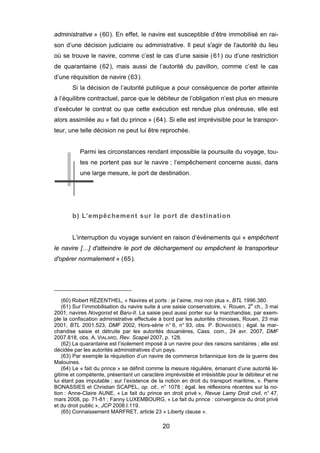 administrative » (60). En effet, le navire est susceptible d’être immobilisé en rai-
son d’une décision judiciaire ou administrative. Il peut s'agir de l'autorité du lieu
où se trouve le navire, comme c’est le cas d’une saisie (61) ou d’une restriction
de quarantaine (62), mais aussi de l’autorité du pavillon, comme c’est le cas
d’une réquisition de navire (63).
Si la décision de l’autorité publique a pour conséquence de porter atteinte
à l’équilibre contractuel, parce que le débiteur de l’obligation n’est plus en mesure
d’exécuter le contrat ou que cette exécution est rendue plus onéreuse, elle est
alors assimilée au « fait du prince » (64). Si elle est imprévisible pour le transpor-
teur, une telle décision ne peut lui être reprochée.
Parmi les circonstances rendant impossible la poursuite du voyage, tou-
tes ne portent pas sur le navire ; l’empêchement concerne aussi, dans
une large mesure, le port de destination.
b) L’empêchement sur le port de destination
L’interruption du voyage survient en raison d’événements qui « empêchent
le navire […] d'atteindre le port de déchargement ou empêchent le transporteur
d'opérer normalement » (65).
(60) Robert RÉZENTHEL, « Navires et ports : je t’aime, moi non plus », BTL 1996.380.
(61) Sur l’immobilisation du navire suite à une saisie conservatoire, v. Rouen, 2e
ch., 3 mai
2001, navires Novgorod et Baru-II. La saisie peut aussi porter sur la marchandise, par exem-
ple la confiscation administrative effectuée à bord par les autorités chinoises, Rouen, 23 mai
2001, BTL 2001.523, DMF 2002, Hors-série n° 6, n° 93, obs. P. BONASSIES ; égal. la mar-
chandise saisie et détruite par les autorités douanières, Cass. com., 24 avr. 2007, DMF
2007.818, obs. A. VIALARD, Rev. Scapel 2007, p. 128.
(62) La quarantaine est l’isolement imposé à un navire pour des raisons sanitaires ; elle est
décidée par les autorités administratives d’un pays.
(63) Par exemple la réquisition d’un navire de commerce britannique lors de la guerre des
Malouines.
(64) Le « fait du prince » se définit comme la mesure régulière, émanant d’une autorité lé-
gitime et compétente, présentant un caractère imprévisible et irrésistible pour le débiteur et ne
lui étant pas imputable ; sur l’existence de la notion en droit du transport maritime, v. Pierre
BONASSIES et Christian SCAPEL, op. cit., n° 1078 ; égal. les réflexions récentes sur la no-
tion : Anne-Claire AUNE, « Le fait du prince en droit privé », Revue Lamy Droit civil, n° 47,
mars 2008, pp. 71-81 ; Fanny LUXEMBOURG, « Le fait du prince : convergence du droit privé
et du droit public », JCP 2008.I.119.
(65) Connaissement MARFRET, article 23 « Liberty clause ».
20
 