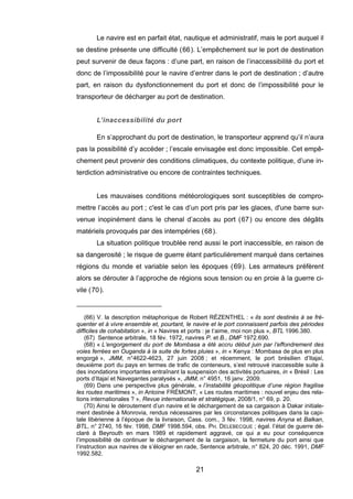Le navire est en parfait état, nautique et administratif, mais le port auquel il
se destine présente une difficulté (66). L’empêchement sur le port de destination
peut survenir de deux façons : d’une part, en raison de l’inaccessibilité du port et
donc de l’impossibilité pour le navire d’entrer dans le port de destination ; d’autre
part, en raison du dysfonctionnement du port et donc de l’impossibilité pour le
transporteur de décharger au port de destination.
L’inaccessibilité du port
En s’approchant du port de destination, le transporteur apprend qu’il n’aura
pas la possibilité d’y accéder ; l’escale envisagée est donc impossible. Cet empê-
chement peut provenir des conditions climatiques, du contexte politique, d’une in-
terdiction administrative ou encore de contraintes techniques.
Les mauvaises conditions météorologiques sont susceptibles de compro-
mettre l’accès au port ; c'est le cas d’un port pris par les glaces, d'une barre sur-
venue inopinément dans le chenal d’accès au port (67) ou encore des dégâts
matériels provoqués par des intempéries (68).
La situation politique troublée rend aussi le port inaccessible, en raison de
sa dangerosité ; le risque de guerre étant particulièrement marqué dans certaines
régions du monde et variable selon les époques (69). Les armateurs préfèrent
alors se dérouter à l’approche de régions sous tension ou en proie à la guerre ci-
vile (70).
(66) V. la description métaphorique de Robert RÉZENTHEL : « ils sont destinés à se fré-
quenter et à vivre ensemble et, pourtant, le navire et le port connaissent parfois des périodes
difficiles de cohabitation », in « Navires et ports : je t’aime, moi non plus », BTL 1996.380.
(67) Sentence arbitrale, 18 fév. 1972, navires P. et B., DMF 1972.690.
(68) « L’engorgement du port de Mombasa a été accru début juin par l’effondrement des
voies ferrées en Ouganda à la suite de fortes pluies », in « Kenya : Mombasa de plus en plus
engorgé », JMM, n°4622-4623, 27 juin 2008 ; et récemment, le port brésilien d’Itajaí,
deuxième port du pays en termes de trafic de conteneurs, s’est retrouvé inaccessible suite à
des inondations importantes entraînant la suspension des activités portuaires, in « Brésil : Les
ports d’Itajaí et Navegantes paralysés », JMM, n° 4951, 16 janv. 2009.
(69) Dans une perspective plus générale, « l’instabilité géopolitique d’une région fragilise
les routes maritimes », in Antoine FRÉMONT, « Les routes maritimes : nouvel enjeu des rela-
tions internationales ? », Revue internationale et stratégique, 2008/1, n° 69, p. 20.
(70) Ainsi le déroutement d’un navire et le déchargement de sa cargaison à Dakar initiale-
ment destinée à Monrovia, rendus nécessaires par les circonstances politiques dans la capi-
tale libérienne à l’époque de la livraison, Cass. com., 3 fév. 1998, navires Anyna et Balkan,
BTL, n° 2740, 16 fév. 1998, DMF 1998.594, obs. PH. DELEBECQUE ; égal. l’état de guerre dé-
claré à Beyrouth en mars 1989 et rapidement aggravé, ce qui a eu pour conséquence
l’impossibilité de continuer le déchargement de la cargaison, la fermeture du port ainsi que
l’instruction aux navires de s’éloigner en rade, Sentence arbitrale, n° 824, 20 déc. 1991, DMF
1992.582.
21
 