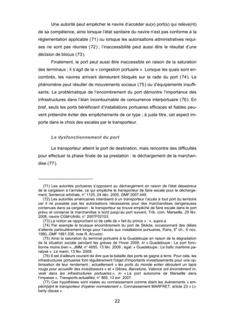 Une autorité peut empêcher le navire d’accéder au(x) port(s) qui relève(nt)
de sa compétence, ainsi lorsque l’état sanitaire du navire n’est pas conforme à la
réglementation applicable (71) ou lorsque les autorisations administratives requi-
ses ne sont pas réunies (72) ; l’inaccessibilité peut aussi être le résultat d’une
décision de blocus (73).
Finalement, le port peut aussi être inaccessible en raison de la saturation
des terminaux ; il s’agit de la « congestion portuaire ». Lorsque les quais sont en-
combrés, les navires arrivant demeurent bloqués sur la rade du port (74). Le
phénomène peut résulter de mouvements sociaux (75) ou d’équipements insuffi-
sants. La problématique de l’encombrement du port démontre l’importance des
infrastructures dans l’élan incontournable de concurrence interportuaire (76). En
bref, seuls les ports bénéficiant d’installations portuaires efficaces et fiables peu-
vent prétendre éviter des empêchements de ce type ; à juste titre, cet aspect im-
porte dans le choix des escales par le transporteur.
Le dysfonctionnement du port
Le transporteur atteint le port de destination, mais rencontre des difficultés
pour effectuer la phase finale de sa prestation : le déchargement de la marchan-
dise (77).
(71) Les autorités portuaires s’opposent au déchargement en raison de l’état désastreux
de la cargaison à l’arrivée, ce qui empêche le transporteur de faire escale pour le décharge-
ment, Sentence arbitrale, n° 1125, 24 déc. 2005, DMF 2007.449.
(72) Les autorités américaines interdisent à un transporteur l’accès à tout port du territoire
car il ne possède pas les autorisations nécessaires pour des marchandises dangereuses
contenues dans sa cargaison ; le transporteur se trouve empêché de faire escale dans le port
prévu et conserve la marchandise à bord jusqu’au port suivant, Trib. com. Marseille, 29 fév.
2008, navire CGM-Utrillo, n° 2007F02103.
(73) La notion se rapprochant ici de celle de « fait du prince » : v. supra a.
(74) Par exemple le brusque encombrement du port de Skikda, occasionnant des délais
d’attente particulièrement longs pour l’accès aux installations portuaires, Paris, 5e
ch., 6 nov.
1980, DMF 1981.338, note R. ACHARD.
(75) Ainsi la saturation du terminal portuaire à la Guadeloupe en raison de la dégradation
de la situation sociale pendant les grèves de l’hiver 2009, in « Guadeloupe : Le port fonc-
tionne moins bien », JMM, n° 4955, 13 fév. 2009 ; égal. « Guadeloupe : Le trafic maritime pa-
ralysé », Le marin, 13 fév. 2009.
(76) Il est d’ailleurs courant de dire que la bataille des ports se gagne à terre. Pour cela, les
infrastructures portuaires font régulièrement l'objet d'importants investissements pour une op-
timisation de leur rendement ; actuellement « les ports du monde entier déroulent un tapis
rouge pour accueillir des investisseurs » et « Gênes, Barcelone, Valence ont énormément in-
vesti dans les infrastructures portuaires », in « Le port autonome de Marseille dans
l’impasse », Transports actualités, n° 865, 13 avr. 2007.
(77) Ces hypothèses sont visées au connaissement comme étant les événements « em-
pêch[a]nt le transporteur d'opérer normalement », Connaissement MARFRET, article 23 « Li-
berty clause ».
22
 