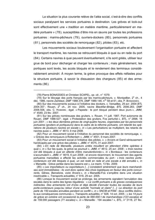 La situation la plus courante relève de l’aléa social, c’est-à-dire des conflits
sociaux paralysant les services portuaires à destination. Les grèves et lock-out
sont effectivement une « tradition en matière maritime, particulièrement en ma-
tière portuaire » (78), susceptibles d’être mis en œuvre par toutes les professions
portuaires : marins-pêcheurs (79), ouvriers-dockers (80), personnels portuaires
(81), personnels des sociétés de remorquage (82), pilotes (83), etc.
Les mouvements sociaux bouleversent l’organisation portuaire et affectent
le transport maritime, les navires se retrouvant bloqués à quai ou en rade du port
(84). Certains navires à quai peuvent éventuellement, s’ils sont gréés, utiliser leur
grue de bord pour décharger et charger les conteneurs ; mais généralement, les
portiques sont levés, les accès bloqués et le rendement des terminaux considé-
rablement amoindri. À moyen terme, la grève provoque des effets néfastes pour
la structure portuaire, à savoir la dissuasion des chargeurs (85) et des arme-
ments (86).
(78) Pierre BONASSIES et Christian SCAPEL, op. cit., n° 1079.
(79) Sur le blocage des ports français par les marins-pêcheurs, v. Montpellier, 2e
ch., 4
déc. 1986, navire Zambezi, DMF 1988.376, DMF 1989.148, nos
58 et 61, obs. P. BONASSIES.
(80) Sur des mouvements sociaux à l’initiative des dockers, v. Versailles, 29 avr. 2004 BTL
2004.357 ; Rouen, 2e
ch., 24 nov. 2005, navire Blackfiar-Bridge, BTL 2006.283, DMF
2006.506, obs. C. HUMANN ; égal. « Papeete : le port bloqué pendant deux jours », JMM,
n° 4549, 23 fév. 2007.
(81) Sur les grèves nombreuses des grutiers, v. Rouen, 11 juill. 1987, Port autonome de
Rouen, DMF 1988.527 ; égal. « Protestation des grutiers, Fos perturbé », BTL, n° 2898, 18
juin 2001 ; « les deux dernières grèves de vingt-quatre heures, organisées par les personnels
portuaires (grutiers et portiqueurs) dans le cadre de la réforme portuaire, ont retardé les opé-
rations de plusieurs navires en escale », in « Les perturbations se multiplient, les retards de
navires aussi », JMM, n° 4613, 9 mai 2008.
(82) Pour un mouvement social à l’initiative du personnel des sociétés de remorquage, v.
« Grèves des remorqueurs à Rotterdam », JMM, n° 4551, 9 mars 2007.
(83) Pour un mouvement social à l’initiative des pilotes, v. « Anvers et Gand sérieusement
handicapés par une grève des pilotes », JMM, n° 4575, 31 août 2007.
(84) « En rade de Marseille, plusieurs unités mouillent en attendant d’être opérées à
quai », in « Sur les quais, la grève se poursuit », JMM, n° 4612, 25 avr. 2008 ; « trois navires
ont été bloqués à quai en attente d’être manutentionnés », in « Bordeaux : les conteneurs
s’accumulent », JMM, n° 4619, 6 juin 2008 ; et encore récemment, le mouvement des agents
portuaires marseillais a affecté les activités commerciales du port : « trois navires porte-
conteneurs ont été bloqués à quai, un est resté en rade et une escale a été annulée », in
« Marseille : Grève perlée dans les bassins est », Le marin, 13 fév. 2009.
(85) « Les importateurs ou exportateurs […] constatent amèrement que leurs marchandi-
ses sont immobilisées ; ils vont donc opérer des choix logistiques en faveur des ports concur-
rents, Gênes, Barcelone, voire Anvers », in « Marseille-Fos s’empêtre dans une situation
inextricable », Transports actualités, n° 818, 29 avr. 2005.
(86) Lorsque le mouvement social se prolonge, les armements signalent l’annulation des
escales dans le cadre des lignes régulières : « Le conflit portuaire a de graves conséquences
indirectes. Des armements ont d’ores et déjà décidé d’annuler toutes les escales de leurs
porte-conteneurs jusqu’au retour d’une activité "normale et claire" […]. La direction du port
parle de 150 escales annulées pendant ce conflit », in « SNCM et PAM : deux conflits distinc-
ts aux conséquences communes », Transports actualités, n° 828, 14 oct. 2005 ; « les 14 jours
de grève en octobre ont occasionné la perte de 680.000 t de marchandises (123 escales) et
de 159.000 passagers (71 escales) », in « Marseille : 194 escales ! », BTL, n° 3118, 27 fév.
23
 