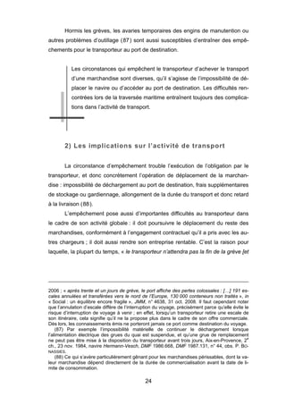 Hormis les grèves, les avaries temporaires des engins de manutention ou
autres problèmes d’outillage (87) sont aussi susceptibles d’entraîner des empê-
chements pour le transporteur au port de destination.
Les circonstances qui empêchent le transporteur d’achever le transport
d’une marchandise sont diverses, qu’il s’agisse de l’impossibilité de dé-
placer le navire ou d’accéder au port de destination. Les difficultés ren-
contrées lors de la traversée maritime entraînent toujours des complica-
tions dans l’activité de transport.
2) Les implications sur l’activité de transport
La circonstance d’empêchement trouble l’exécution de l’obligation par le
transporteur, et donc concrètement l’opération de déplacement de la marchan-
dise : impossibilité de déchargement au port de destination, frais supplémentaires
de stockage ou gardiennage, allongement de la durée du transport et donc retard
à la livraison (88).
L’empêchement pose aussi d’importantes difficultés au transporteur dans
le cadre de son activité globale : il doit poursuivre le déplacement du reste des
marchandises, conformément à l’engagement contractuel qu’il a pris avec les au-
tres chargeurs ; il doit aussi rendre son entreprise rentable. C’est la raison pour
laquelle, la plupart du temps, « le transporteur n’attendra pas la fin de la grève [et
2006 ; « après trente et un jours de grève, le port affiche des pertes colossales : […] 191 es-
cales annulées et transférées vers le nord de l’Europe, 130 000 conteneurs non traités », in
« Social : un équilibre encore fragile », JMM, n° 4638, 31 oct. 2008. Il faut cependant noter
que l’annulation d’escale diffère de l’interruption du voyage, précisément parce qu’elle évite le
risque d’interruption de voyage à venir ; en effet, lorsqu’un transporteur retire une escale de
son itinéraire, cela signifie qu’il ne la propose plus dans le cadre de son offre commerciale.
Dès lors, les connaissements émis ne porteront jamais ce port comme destination du voyage.
(87) Par exemple l’impossibilité matérielle de continuer le déchargement lorsque
l’alimentation électrique des grues du quai est suspendue, et qu’une grue de remplacement
ne peut pas être mise à la disposition du transporteur avant trois jours, Aix-en-Provence, 2e
ch., 23 nov. 1984, navire Hermann-Vesch, DMF 1986.668, DMF 1987.131, n° 44, obs. P. BO-
NASSIES.
(88) Ce qui s’avère particulièrement gênant pour les marchandises périssables, dont la va-
leur marchandise dépend directement de la durée de commercialisation avant la date de li-
mite de consommation.
24
 