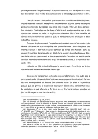 plus largement de l’empêchement] ; il repartira vers son port de départ si sa rota-
tion était simple ; il se rendra à l’escale suivante si elle était plus complexe » (89).
L’empêchement n’est parfois que temporaire : conditions météorologiques,
dégâts matériels suite aux intempéries, encombrement du port, panne des engins
portuaires ; la durée du blocage peut alors être évaluée (90). Lors d’une conges-
tion portuaire, l’estimation de la durée d’attente est rendue possible par le dé-
compte des navires sur rade ; si vingt navires attendent déjà d’être travaillés, et
compte tenu du nombre de postes à quai, le transporteur peut envisager le délai
indicatif du blocage.
Pourtant, le plus souvent, l’empêchement survient sans qu’aucun des opé-
rateurs concernés ne soit susceptible d’en prévoir la durée ; ainsi une grève des
marins-pêcheurs « dont nul ne savait combien de temps elle durerait » (91) ou
encore l’hypothèse dans laquelle, en dépit d’une réunion des grévistes pour déci-
der de la suite du mouvement, « rien ne permettait à l’armateur de savoir que la
décision interviendrait le même jour et qu’elle serait favorable [à la reprise du tra-
vail] » (92).
L’attente est déjà préjudiciable pour le transporteur ; l’incertitude sur la du-
rée de l’empêchement l’est encore davantage.
Bien que le transporteur se heurte à un empêchement, il ne subit pas à
proprement parler d’impossibilité d’exécuter son engagement contractuel ; l'arma-
teur est théoriquement en mesure d'en attendre la fin. En effet, « l’expérience
prouve que les grèves, si longues et "sauvages" soient-elles, s’arrêtent un jour.
Le capitaine n’a qu’à attendre la fin de la grève. Il lui sera toujours possible un
jour de décharger la marchandise » (93).
(89) René RODIÈRE, op. cit., n° 542.
(90) Par exemple lors de l’épisode neigeux de janvier 2009 à Marseille : les transporteurs
ont principalement choisi d’attendre la reprise proche des activités portuaires, puisqu’ils
avaient anticipé l’inaccessibilité du port comme un empêchement de courte durée, entretien
du 23 mars 2009 ; le blocage n’a finalement duré que deux jours.
(91) Montpellier, 2e
ch., 4 déc. 1986, navire Zambezi, DMF 1988.376, DMF 1989.148,
nos
58 et 61, obs. P. BONASSIES ; égal. une grève des dockers dont il était impossible de pré-
voir la durée, Versailles, 12e
ch., 30 oct. 1985, navire Europa, DMF 1986.499 ; égal. une autre
hypothèse encore dans laquelle le juge reconnaît que le transporteur « ne pouvait rester à
Fort-de-France dans l’attente hypothétique d’une reprise du travail [qui n’est intervenue que
trois jours plus tard] », Rouen, 2e
ch., 24 nov. 2005, navire Blackfiar-Bridge, BTL 2006.283,
DMF 2006.506, obs. C. HUMANN.
(92) Aix-en-Provence, 2e
ch., 25 mai 1971, navire Marian-Maria, DMF 1971.605.
(93) René RODIÈRE, op. cit., n° 543 ; l’exécution de l’obligation n’étant pas impossible,
mais plus onéreuse, v. commentaires sous l’article 1148 du Code civil, Dalloz.
25
 