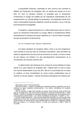 L’impossibilité d’exécuter, essentielle en droit commun pour exonérer le
débiteur de l’inexécution de l’obligation (94), ne semble pas requise en la ma-
tière. En droit du transport maritime, la possibilité pour le transporteur
d’interrompre le voyage est justifiée par les implications préjudiciables de ces
empêchements sur l’activité globale du transporteur. Une application stricte de la
notion d’impossibilité d’exécuter affaiblirait l’activité de transport, ce qui n’est pas
économiquement envisageable.
À l’évidence, l’aspect temporel est un critère déterminant dans la mise en
œuvre du mécanisme d’interruption du voyage. Même si l’empêchement affecte
particulièrement le transport par lignes régulières (a), il est tout autant inaccepta-
ble dans le transport à la demande (b).
a) Le transport par lignes régulières
Les lignes régulières de navigation (dites « liners ») se sont progressive-
ment formées le long des axes du commerce international ; elles permettent de
desservir régulièrement tous les ports de commerce du monde. La mise en place
de ces réseaux est d’ailleurs l’un des aboutissements contemporains de la
concentration de l’industrie maritime (95).
La détermination des itinéraires et du nombre de navires affectés à la ligne
résulte d’un calcul élaboré de rentabilité (96) ; l’objectif étant la mise en place
d’un service hebdomadaire à jour fixe (97). Dès lors, la ponctualité est à la base
du système, et toute immobilisation du navire s’avère problématique pour le
maintien du service régulier. L’attente impromptue désorganise les rotations pré-
(94) Articles 1147 et 1148 du Code civil.
(95) Pierre FRANC, « Intérêt et rentabilité des dessertes terrestres massifiées pour les ar-
mements de lignes régulières conteneurisées », Les cahiers scientifiques du transport,
n° 52/2007, p. 122.
(96) Par exemple, la règle selon laquelle une escale, étant donné les coûts qu’elle impli-
que, ne se justifie que si 10% au moins de la capacité du navire est manutentionnée, v. Pierre
FRANC, « Intérêt et rentabilité des dessertes terrestres massifiées pour les armements de li-
gnes régulières conteneurisées », Les cahiers scientifiques du transport, n° 52/2007, p. 122.
(97) Aux Antilles françaises, « deux services desservent l’archipel ; ils sont tous deux heb-
domadaires et à jour fixe. Le premier tourne entre les ports métropolitains et les Antilles [avec
quatre navires]. Le second service relie la Méditerranée aux Antilles et à l’Amérique centrale
[avec six navires] », in « Transport maritime : un enjeu qui s’amenuise », JMM, n° 4529, 23
oct. 2006.
26
 