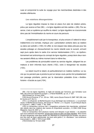 vues et compromet la suite du voyage pour les marchandises destinées à des
escales ultérieures.
Les rotations désorganisées
La ligne régulière impose la mise en place d’un plan de rotation précis,
prévu par avance et fixe (98) ; « la ligne régulière est très cadrée » (99). Par es-
sence, c’est un système qui souffre du retard. La ligne régulière ne s’accommode
donc pas de l’immobilisation du navire en cours de parcours.
L’empêchement subi par le transporteur, et plus encore s’il attend le retour
indéterminé à la normale, implique une « perturbation certaine dans sa rotation
ou dans son activité » (100). En effet, le non-respect des dates prévues pour les
escales présage un chevauchement du navire retardé avec le suivant, arrivant
sept jours après dans le cadre d’un service hebdomadaire (101) ; ce dysfonc-
tionnement est antinomique du concept de ligne régulière, puisqu’alors deux navi-
res seraient offerts au même moment dans le même lieu.
(103).
par la réservation préalable d’une « fenêtre-
horaire u quai (104).
Les problèmes de ponctualité nuisent au service régulier, obligeant les ar-
mateurs à tenir informés leurs clients (102), voire à réorganiser les escales
Le retard nourrit le retard, et particulièrement en matière maritime. Le na-
vire qui ne parvient pas à joindre le port en temps voulu perdra fort probablement
son passage prioritaire, permis
» d’accès a
(98) « Sur les lignes régulières, la règle est donnée par l’annonce, que l’armateur aura
faite, des ports que desservira sa ligne », in René RODIÈRE, op. cit., n° 527.
(99) Entretien du 18 mars 2009.
(100) Aix-en-Provence, 2e
ch., 28 nov. 1985, navire Douce-France-III, DMF 1987.298, note
M. GUERIN et P. RIOTTE.
(101) « Le 29 janvier, le Marfret-Guyane n’a pu décharger ses conteneurs […]. Le prochain
navire, le Marfret-Douce-France, doit arriver le 7 février », in « Guyane : le port bloqué depuis
le 19 janvier », JMM, n° 4599, 1er
fév. 2008.
(102) Le transporteur annonce des « congestions portuaires très importantes, entraînant
des retards dans les rotations des navires et d’importants surcoûts », in CMA CGM Group
Magazine, Issue 34, 2007, p. 3.
(103) Un transporteur dont plusieurs navires sont bloqués à quai déclare : « le préjudice
que nous subissons est important, encore plus lorsqu’on gère une ligne régulière. Nous avons
dû ainsi réorganiser notre ligne feeder Arc Atlantique en programmant les escales, non plus à
jour fixe mais de façon opportuniste, les jours sans grève », in « Bordeaux : Les conteneurs
s’accumulent », JMM, n° 4619, 6 juin 2008.
(104) Entretien du 18 mars 2009.
27
 