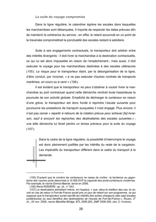 La suite du voyage compromise
Dans la ligne régulière, le calendrier égrène les escales dans lesquelles
les marchandises sont débarquées. Il importe de respecter les dates prévues afin
de maintenir la cohérence du service ; en effet, le retard accumulé en un point de
la traversée compromettrait la ponctualité des escales restant à satisfaire.
Suite à ses engagements contractuels, le transporteur doit arbitrer entre
des intérêts divergents : il doit livrer la marchandise à la destination contractuelle,
ce qui lui est alors impossible en raison de l’empêchement ; mais aussi, il doit
exécuter le voyage pour les marchandises destinées à des escales ultérieures
(105). Le risque pour le transporteur étant, par la désorganisation de la ligne,
d’être conduit, par ricochet, « à ne pas exécuter d’autres contrats de transports
maritimes, en cours ou à venir » (106).
Il est évident que le transporteur ne peut s’obstiner à vouloir livrer la mar-
chandise au port contractuel quand cette démarche rendrait toute hasardeuse la
poursuite de son activité globale. Empêché de décharger le conteneur en raison
d’une grève, le transporteur est donc fondé à rejoindre l’escale suivante pour
poursuivre les prestations de transport auxquelles il s’est engagé. Plus encore, il
n’est pas censé « repartir à rebours de la rotation prévue pour achever [la] livrai-
son, sauf à encourir les reproches des destinataires des escales suivantes » ;
une telle démarche lui ferait perdre un temps précieux pour la suite du voyage
(107).
Dans le cadre de la ligne régulière, la possibilité d’interrompre le voyage
est donc pleinement justifiée par les intérêts du reste de la cargaison.
Les impératifs du transporteur diffèrent dans le cadre du transport à la
demande.
(105) D’autant que le nombre de conteneurs ne cesse de croître ; la tendance au gigan-
tisme des navires porte désormais à 14 000 EVP la capacité des porte-conteneurs modernes.
Par exemple, le navire Emma Maersk, lancé en 2006.
(106) René RODIÈRE, op. cit., n° 543.
(107) Le destinataire admettant même, en l’espèce, « que, dans le meilleur des cas, le na-
vire en cas de retour à Fort-de-France aurait pris un jour de retard sur son programme, ce qui
suppose que le transporteur aurait sacrifié les intérêts des autres chargeurs (des sept escales
postérieures) au seul bénéfice des destinataires de l’escale de Fort-de-France », Rouen, 2e
ch., 24 nov. 2005, navire Blackfiar-Bridge, BTL 2006.283, DMF 2006.506, obs. C. HUMANN.
28
 