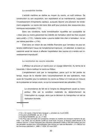 La rentabilité limitée
L’activité maritime se réalise au moyen du navire, un outil onéreux. Sa
construction ou son acquisition, son exploitation et sa maintenance, supposent
l’investissement d’importants capitaux, auxquels répond une prévision de rende-
ment exigeante. Le navire doit donc être actif pour produire des ressources éco-
nomiques escomptées (112).
Dans ces conditions, toute immobilisation injustifiée est susceptible de
« léser plus ou moins gravement les intérêts de l’armateur (dont les frais courent
sans arrêt) » (113) ; l’attente subie « pourra coûter très cher à l’armateur ; le rui-
ner même peut-être » (114).
C’est donc en raison de ses intérêts financiers que l’armateur ne peut at-
tendre indéfiniment l’issue de l’empêchement éprouvé ; s’il attendait, le retard oc-
casionné serait de nature à affecter l’exploitation des navires et à rendre son in-
vestissement improductif.
La restitution du navire retardée
L’affréteur se procure un navire pour un voyage déterminé. Au terme de la
traversée, il devra restituer le navire au fréteur.
L’empêchement subi par le transporteur, parce qu’il lui fait perdre du
temps, risque de le retarder dans l’accomplissement de ses opérations, mais
aussi de l’inquiéter pour la restitution du navire au fréteur s’il n’est pas en mesure
de le présenter en temps voulu, ce qui lui occasionnerait des pénalités (115).
La circonstance de fait est à l’origine du désagrément causé au trans-
porteur. Elle est la condition matérielle du déclenchement de
l’interruption du voyage, alors que la décision du transporteur en est sa
réalisation formelle.
(112) « Un navire, il faut le faire naviguer », entretien du 3 avril 2009.
(113) Léon LAVERGNE, op. cit., n° 92.
(114) René RODIÈRE, op. cit., n° 543.
(115) Pour des exemples de surestaries versées en matière de transport maritime de pé-
trole : « en 2005, lors du dernier conflit qui avait duré 14 jours, la facture s’était élevée à 25
millions d’euros. L’Union française des industries pétrolières chiffre à 500 000 dollars par jour
les pénalités versées pour l’immobilisation des navires en rade de Marseille », in « Blocus sur
les terminaux pétroliers », JMM, n° 4554, 30 mars 2007.
30
 
