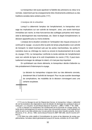 Le transporteur doit aussi apprécier la fiabilité des prévisions du retour à la
normale, notamment par les enseignements tirés d’événements antérieurs ou des
traditions sociales dans certains ports (117).
L’analyse de la situation
Lorsqu’il a déterminé l’ampleur de l’empêchement, le transporteur envi-
sage les implications sur son activité de transport ; ainsi, une avarie technique
immobilise son navire, la mise hors-service des outillages portuaires rend impos-
sible le déchargement des marchandises, etc. Selon le degré d’empêchement, la
décision apparaîtra plus ou moins évidente.
L’analyse de la situation consiste en l’anticipation des risques encourus s’il
continuait le voyage ; ce pourra être la perte de temps préjudiciable à son activité
de transport, le retard éventuel subi par les autres marchandises, les pertes fi-
nancières dues au chômage du navire ou encore le bouleversement de la suite
du voyage (118). Le transporteur confronte la durée estimée de l’empêchement
avec son activité de ligne et le coût d’exploitation du navire (119). Il peut éven-
tuellement envisager de rattraper le retard, s’il n’est pas trop important.
En synthétisant ces divers éléments, le transporteur décide d’attendre ou
très probablement d’interrompre le voyage.
La décision du transporteur s’appuie donc sur des éléments concrets,
directement liés à l’activité de transport. Pour ne pas susciter davantage
de complications, les modalités de la décision s’envisagent avec une
certaine souplesse.
(117) Lors du blocage du port de Dégrad-des-Cannes, le transporteur indique « [attendre]
de voir les évolutions des négociations avant de décider de décharger les conteneurs dans un
autre port », in « Guyane : le port bloqué depuis le 19 janvier », JMM, n° 4599, 1er
fév. 2008.
(118) La décision du transporteur est conditionnée par la poursuite du voyage quand, re-
tardé dans le déchargement du navire en raison des mouvements sociaux, il est impératif qu’il
quitte le port à une date précise pour ne pas perdre dix jours dans l’escale suivante, Aix-en-
Provence, 2e
ch., 28 nov. 1985, navire Douce-France-III, DMF 1987.298, note M. GUERIN et P.
RIOTTE.
(119) Selon les coûts relatifs à l’immobilisation du navire et les dépenses de soutes sup-
plémentaires, l’armateur attend généralement jusqu’à 24 heures, entretien du 23 mars 2009.
32
 