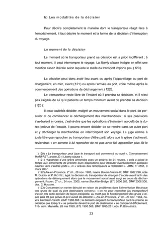 b) Les modalités de la décision
Pour décrire complètement la manière dont le transporteur réagit face à
l’empêchement, il faut décrire le moment et la forme de la décision d’interruption
du voyage.
Le moment de la décision
Le moment où le transporteur prend sa décision est a priori indifférent ; à
tout moment, il peut interrompre le voyage. La liberty clause intègre en effet une
mention assez libérale selon laquelle le stade du transport importe peu (120).
La décision peut donc avoir lieu avant ou après l’appareillage au port de
chargement, en mer, avant (121) ou après l’arrivée au port, voire même après le
commencement des opérations de déchargement (122).
Le transporteur reste libre de l’instant où il prendra sa décision, et il n’est
pas exigible de lui qu’il patiente un temps minimum avant de prendre sa décision
(123).
Il peut toutefois décider, malgré un mouvement social dans le port, de per-
sister et de commencer le déchargement des marchandises ; si ses prévisions
s’avéraient erronées, c’est-à-dire que les opérations s’éternisent au-delà de la du-
rée prévue de l’escale, il pourra encore décider de se rendre dans un autre port
et y décharger la marchandise en interrompant son voyage. Le juge estime à
juste titre que reprocher au transporteur d’être parti, alors que la grève s’achevait,
reviendrait « en somme à lui reprocher de ne pas avoir fait appareiller plus tôt le
(120) « Le transporteur peut (que le transport soit commencé ou non) », Connaissement
MARFRET, article 23 « Liberty clause ».
(121) Hypothèse d’une grève annoncée avec un préavis de 24 heures, « cela a laissé le
temps aux armements de prendre leurs dispositions pour dérouter éventuellement quelques
navires vers d’autres ports », in « Grèves des remorqueurs à Rotterdam », JMM, n° 4551, 9
mars 2007.
(122) Aix-en-Provence, 2e
ch., 28 nov. 1985, navire Douce-France-III, DMF 1987.298, note
M. GUERIN et P. RIOTTE ; égal. la décision du transporteur de changer d’escale avant la fin des
opérations de débarquement alors que le mouvement social avait surgi en cours de déchar-
gement, Rouen, 2e
ch., 24 nov. 2005, navire Blackfiar-Bridge, BTL 2006.283, DMF 2006.506,
obs. C. HUMANN.
(123) Concernant un navire dérouté en raison de problèmes dans l’alimentation électrique
des grues de quai du port destinataire convenu : « on ne peut reprocher [au transporteur]
d’avoir pris cette décision de façon précipitée, au motif que le fonctionnement des grues a re-
pris plus tôt que prévu et qu’il aurait dû attendre », Aix-en-Provence, 2e
ch., 23 nov. 1984, na-
vire Hermann-Vesch, DMF 1986.668 ; la décision exigeant du transporteur qu’il ne prenne sa
décision que lorsqu’il « se présente devant le port de destination » se comprend difficilement,
Trib. com. Marseille, 26 mai 1995, BTL 1995.568, DMF 1995.251, obs. P. BONASSIES.
33
 