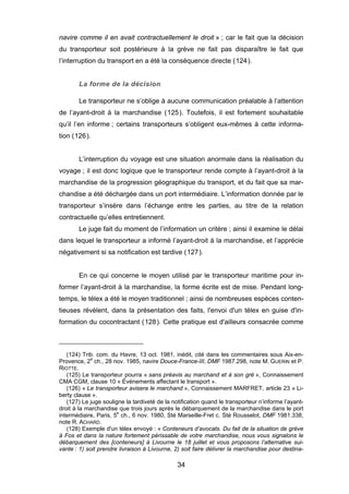 navire comme il en avait contractuellement le droit » ; car le fait que la décision
du transporteur soit postérieure à la grève ne fait pas disparaître le fait que
l’interruption du transport en a été la conséquence directe (124).
La forme de la décision
Le transporteur ne s’oblige à aucune communication préalable à l’attention
de l’ayant-droit à la marchandise (125). Toutefois, il est fortement souhaitable
qu’il l’en informe ; certains transporteurs s’obligent eux-mêmes à cette informa-
tion (126).
L’interruption du voyage est une situation anormale dans la réalisation du
voyage ; il est donc logique que le transporteur rende compte à l’ayant-droit à la
marchandise de la progression géographique du transport, et du fait que sa mar-
chandise a été déchargée dans un port intermédiaire. L’information donnée par le
transporteur s’insère dans l’échange entre les parties, au titre de la relation
contractuelle qu’elles entretiennent.
Le juge fait du moment de l’information un critère ; ainsi il examine le délai
dans lequel le transporteur a informé l’ayant-droit à la marchandise, et l’apprécie
négativement si sa notification est tardive (127).
En ce qui concerne le moyen utilisé par le transporteur maritime pour in-
former l’ayant-droit à la marchandise, la forme écrite est de mise. Pendant long-
temps, le télex a été le moyen traditionnel ; ainsi de nombreuses espèces conten-
tieuses révèlent, dans la présentation des faits, l'envoi d'un télex en guise d'in-
formation du cocontractant (128). Cette pratique est d'ailleurs consacrée comme
(124) Trib. com. du Havre, 13 oct. 1981, inédit, cité dans les commentaires sous Aix-en-
Provence, 2e
ch., 28 nov. 1985, navire Douce-France-III, DMF 1987.298, note M. GUERIN et P.
RIOTTE.
(125) Le transporteur pourra « sans préavis au marchand et à son gré », Connaissement
CMA CGM, clause 10 « Événements affectant le transport ».
(126) « Le transporteur avisera le marchand », Connaissement MARFRET, article 23 « Li-
berty clause ».
(127) Le juge souligne la tardiveté de la notification quand le transporteur n’informe l’ayant-
droit à la marchandise que trois jours après le débarquement de la marchandise dans le port
intermédiaire, Paris, 5e
ch., 6 nov. 1980, Sté Marseille-Fret c. Sté Rousselot, DMF 1981.338,
note R. ACHARD.
(128) Exemple d'un télex envoyé : « Conteneurs d’avocats. Du fait de la situation de grève
à Fos et dans la nature fortement périssable de votre marchandise, nous vous signalons le
débarquement des [conteneurs] à Livourne le 18 juillet et vous proposons l’alternative sui-
vante : 1) soit prendre livraison à Livourne, 2) soit faire délivrer la marchandise pour destina-
34
 
