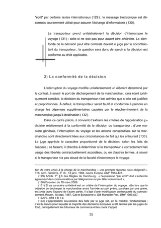 "écrit" par certains textes internationaux (129) ; le message électronique est dé-
sormais couramment utilisé pour assurer l’échange d'informations (130).
Le transporteur prend unilatéralement la décision d’interrompre le
voyage (131) ; celle-ci ne doit pas pour autant être arbitraire. Le bien-
fondé de la décision peut être contesté devant le juge par le cocontrac-
tant du transporteur ; la question sera donc de savoir si la décision est
conforme au droit applicable.
2) La conformité de la décision
L’interruption du voyage modifie unilatéralement un élément déterminé par
le contrat, à savoir le port de déchargement de la marchandise ; cela étant juridi-
quement sensible, la décision du transporteur n’est admise que si elle est justifiée
et proportionnée. À défaut, le transporteur serait fautif et condamné à prendre en
charge les dépenses supplémentaires causées par le réacheminement de la
marchandise jusqu’à destination (132).
Dans ce cadre précis, il convient d’extraire les critères de l’appréciation ju-
diciaire relativement à la conformité de la décision du transporteur ; d’une ma-
nière générale, l’interruption du voyage et les actions consécutives sur la mar-
chandise sont directement liées aux circonstances de fait qui les entourent (133).
Le juge apprécie le caractère proportionné de la décision, selon les faits de
l’espèce ; ce faisant, il cherche à déterminer si le transporteur a correctement fait
usage des libertés contractuellement accordées, ou en d’autres termes, à savoir
si le transporteur n’a pas abusé de la faculté d’interrompre le voyage.
tion de votre choix à la charge de la marchandise – une prompte réponse nous obligerait »,
Trib. com. Nanterre, 3e
ch., 13 janv. 1984, navire Europa, DMF 1984.478.
(129) Article 1er
§ 8 des Règles de Hambourg : « l’expression "par écrit" doit s’entendre
également des communications par télégramme ou par télex notamment ».
(130) Entretien du 18 mars 2009.
(131) Et ce caractère unilatéral est un critère de l’interruption du voyage ; dès lors que la
décision de décharger la marchandise avant l’arrivée au port prévu, paralysé par une grève,
est prise avec l’accord de l’autre partie, il s’agit d’une modification contractuelle du connais-
sement, Rouen, 10 sept. 1987, Cat et Sonacome c. Sté Marseille Fret, DMF 1989.537.
(132) V. infra II B 1 a.
(133) L’appréciation souveraine des faits par le juge est, en la matière, fondamentale ;
c’est la raison pour laquelle la majorité des décisions évoquées a été rendue par les juges du
fond, principalement les tribunaux de commerce et les cours d’appel.
35
 