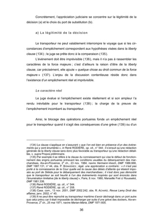 Concrètement, l’appréciation judiciaire se concentre sur la légitimité de la
décision (a) et le choix du port de substitution (b).
a) La légitimité de la décision
Le transporteur ne peut valablement interrompre le voyage que si les cir-
constances d’empêchement correspondent aux hypothèses visées dans la liberty
clause (134) ; le juge se prête donc à la comparaison (135).
L’événement doit être imprévisible (136), mais il n’a pas à rassembler les
caractères de la force majeure ; c’est d’ailleurs la raison d’être de la liberty
clause, car précisément, elle ajoute « quelque chose au droit commun de la force
majeure » (137). L’enjeu de la discussion contentieuse réside donc dans
l’existence d’un empêchement réel et imprévisible.
Le caractère réel
Le juge évalue si l’empêchement existe réellement et si son ampleur l’a
rendu inévitable pour le transporteur (138) ; la charge de la preuve de
l’empêchement incombant au transporteur.
Ainsi, le blocage des opérations portuaires fonde un empêchement réel
pour le transporteur quand il s’agit des conséquences d’une grève (139) ou d’un
(134) La clause s’applique en s’assurant « que l’on est bien en présence d’un des événe-
ments qui y sont énumérés », in René RODIÈRE, op. cit., n° 544 ; il s’ensuit qu’une rédaction
générale de la liberty clause sera donc plus favorable au transporteur qu’une rédaction détail-
lée, v. supra Propos préliminaire.
(135) Par exemple il se réfère à la clause du connaissement qui vise le défaut de fonction-
nement des engins portuaires entravant les conditions usuelles du débarquement des mar-
chandises, Aix-en-Provence, 2e
ch., 23 nov. 1984, navire Hermann-Vesch, DMF 1986.668,
DMF 1987.131, n° 44, obs. P. BONASSIES ; égal. une appréciation a contrario : « il n’est pas
porté à la connaissance de la Cour quelle est la cause des délais d’attente qui étaient impo-
sés au port de Skikda pour le débarquement des marchandises ; il n’est donc pas démontré
que le transporteur se soit heurté à l’un des événements inopinés qui sont énoncés dans
l’énumération limitative [de le liberty clause] », Paris, 6 nov. 1980, Marseille Fret c/ Rousselot,
DMF 1981.338.
(136) René RODIÈRE, op. cit., n° 544.
(137) René RODIÈRE, op. cit., n° 208.
(138) Cass. com., 13 nov. 2001, DMF 2002.242, obs. R. ACHARD, Revue Lamy Droit des
affaires, janv. 2002, n° 45.
(139) Il ne peut être reproché au transporteur maritime d’avoir déchargé dans un port autre
que celui prévu car il était impossible de décharger par suite d’une grève des dockers, Aix-en-
Provence, 2e
ch., 25 mai 1971, navire Marian-Maria, DMF 1971.605.
36
 