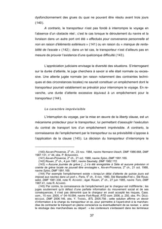 dysfonctionnement des grues du quai ne pouvant être résolu avant trois jours
(140).
A contrario, le transporteur n’est pas fondé à interrompre le voyage en
l’absence d’un obstacle réel ; c’est le cas lorsque le déroutement du navire et la
livraison dans un autre port ont été « effectués pour convenance personnelle et
non en raison d’éléments extérieurs » (141) ou en raison du « manque de renta-
bilité de l’escale » (142) ; dans un tel cas, le transporteur n’est d’ailleurs pas en
mesure de prouver l’existence d’une quelconque difficulté (143).
L’appréciation judiciaire envisage la diversité des situations. S’interrogeant
sur la durée d’attente, le juge cherchera à savoir si elle était normale ou exces-
sive. Une attente jugée normale (en raison notamment des contraintes techni-
ques et des circonstances locales) ne saurait constituer un empêchement dont le
transporteur pourrait valablement se prévaloir pour interrompre le voyage. En re-
vanche, une durée d’attente excessive équivaut à un empêchement pour le
transporteur (144).
Le caractère imprévisible
L’interruption du voyage, par la mise en œuvre de la liberty clause, est un
mécanisme protecteur pour le transporteur, lui permettant d’assouplir l’exécution
du contrat de transport lors d’un empêchement imprévisible. A contrario, la
connaissance de l’empêchement par le transporteur ou sa prévisibilité s’oppose à
l’application de la clause (145). La décision du transporteur d’interrompre le
(140) Aix-en-Provence, 2e
ch., 23 nov. 1984, navire Hermann-Vesch, DMF 1986.668, DMF
1987.131, n° 44, obs. P. BONASSIES.
(141) Aix-en-Provence, 2e
ch., 21 oct. 1988, navire Sylvo, DMF 1991.169.
(142) Rouen, 2e
ch., 4 juin 1981, navire Saumaty, DMF 1982.172.
(143) « Aucune journée de grève […] n’a été enregistrée à Sète et aucune prévision ni
crainte de grève locale ne pouvait être envisagée », Aix-en-Provence, 2e
ch., 21 oct. 1988,
navire Sylvo, DMF 1991.169.
(144) Par exemple l’empêchement existe « lorsqu’un délai d’attente de quinze jours est
imposé aux navires dans un port », Paris, 5e
ch., 6 nov. 1980, Sté Marseille-Fret c. Sté Rous-
selot, DMF 1981.338, note R. ACHARD ; égal. Rouen, 2e
ch., 27 juin 1985, navire Toro, DMF
1987.41, note R. ACHARD.
(145) Par contre, la connaissance de l’empêchement par le chargeur est indifférente ; les
juges soutiennent qu’à défaut d’une parfaite information du mouvement social et de ses
conséquences, il n’est pas démontré que le chargeur en avait accepté les risques, Cass.
com., 15 nov. 2005, n° 04-16.094, navire Fort-Royal, RTD com. 2006, p. 250, obs. PH. DELE-
BECQUE, DMF 2006.146, obs. Y. TASSEL, BTL 2005.756 ; cette solution affirme un devoir
d’information à la charge du transporteur et ce, pour permettre à l’ayant-droit à la marchan-
dise de contracter le transport en pleine conscience ou éventuellement de se raviser, v. ainsi
le stockage des marchandises au départ : « les conteneurs s’entassent dans les terminaux
37
 