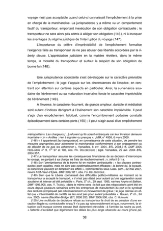 voyage n’est pas acceptable quand celui-ci connaissait l’empêchement à la prise
en charge de la marchandise. La jurisprudence y a même vu un comportement
fautif du transporteur, emportant inexécution de son obligation contractuelle ; le
transporteur ne sera alors pas admis à alléger son obligation (146), ni à invoquer
les avantages du régime juridique de l’interruption du voyage (147).
L’importance du critère d’imprévisibilité de l’empêchement formalise
l’exigence faite au transporteur de ne pas abuser des libertés accordées par la li-
berty clause. L’appréciation judiciaire en la matière révèlera, dans le même
temps, la moralité du transporteur et surtout le respect de son obligation de
bonne foi (148).
Une jurisprudence abondante s’est développée sur le caractère prévisible
de l’empêchement ; le juge s’appuie sur les circonstances de l’espèce, en cen-
trant son attention sur certains aspects en particulier. Ainsi, la survenance sou-
daine de l’événement ou sa maturation incertaine fonde le caractère imprévisible
de l’événement (149).
À l’inverse, le caractère récurrent, de grande ampleur, durable et médiatisé
sont autant d’indices dénigrant à l’événement son caractère imprévisible. Il peut
s’agir d’un empêchement habituel, comme l’encombrement portuaire constaté
épisodiquement dans certains ports (150) ; il peut s’agir aussi d’un empêchement
métropolitains. Les chargeurs […] refusent qu’ils soient embarqués car leur livraison demeure
incertaine », in « Antilles : rien à signaler ou presque », JMM, n° 4958, 6 mars 2009.
(146) « Il appartenait [au transporteur], en connaissance de cette situation, de prendre les
mesures appropriées pour acheminer la marchandise conformément à son engagement ou
de décider de ne pas les acheminer », Versailles, 8 avr. 2004, BTL 2004.315, DMF 2005
Hors-série n° 9, nos
97 et 106, obs. PH. DELEBECQUE ; égal. Versailles, 29 avr. 2004 BTL
2004.357.
(147) Le transporteur assume les conséquences financières de sa décision d’interrompre
le voyage, en gardant à sa charge les frais de réacheminement ; v. infra II B 1 a.
(148) Sur l’omniprésence de la bonne foi en matière contractuelle : « les clauses contrac-
tuelles sont valables, mais ne sont pas systématiquement efficaces : la bonne foi, la loyauté,
la cohérence peuvent en tempérer les effets », commentaires sous Cass. com., 22 mai 2007,
navire Fort-Fleur-d’Épée, DMF 2007.811, obs. PH. DELEBECQUE.
(149) Bien que le Liberia connaissait des difficultés politico-militaires au moment où le
transporteur a accepté le transport, « il n’est pas établi pour autant qu’une aggravation aussi
soudaine et intense ait été prévisible », Paris, 5e
ch., 29 sept. 1995, navires Anyna et Balkan,
DMF 1996.905, obs. Y. TASSEL ; dans le même sens : le fait que des négociations aient été en
cours depuis plusieurs semaines entre les entreprises de manutention du port et le syndicat
des dockers n’impliquait pas nécessairement un mouvement de grève ; le juge précise en ef-
fet que « l’éventualité de conflits ne les rend pas pour autant prévisibles », Rouen, 2e
ch., 24
nov. 2005, navire Blackfiar-Bridge, BTL 2006.283, DMF 2006.506, obs. C. HUMANN.
(150) Une multitude de décisions refuse au transporteur le droit de se prévaloir d’une ex-
ception légale ou contractuelle lorsqu’il n’a pas agi raisonnablement et que, notamment, la si-
tuation qu’il invoque comme excuse était clairement prévisible : à l’arrivée du navire au port,
« l’attente n’excédait que légèrement les délais les plus longs observés au cours [d’une pé-
38
 