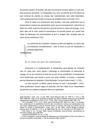 de grande ampleur et durable, tels des mouvements sociaux agitant un port pen-
dant plusieurs semaines. Le transporteur qui, bien qu’informé de la fermeture du
port continue de prendre en charge des marchandises vers cette destination,
n’est certainement pas fondé à invoquer cet empêchement à l’arrivée (151).
Dans le cadre d’un événement ainsi durable, c’est avec pertinence que la
jurisprudence module son appréciation selon que le connaissement a été émis en
début de conflit, quand le transporteur ignorait encore le risque de blocage, ou en
plein cœur de la crise, quand le transporteur ne pouvait ignorer qu’il serait hors
d’état de débarquer les marchandises et qu’il a, malgré cela, accepté sans ré-
serve de les acheminer (152).
La conformité de la décision implique qu’elle soit légitime, en raison des
circonstances d’empêchement ; mais le choix du port de substitution y
participe également.
b) Le choix du port de substitution
Confronté à un empêchement, le transporteur peut décider de s’orienter
vers un autre port, dans lequel il décharge la marchandise et interrompt le
voyage. En ce qui concerne le choix de ce port, dit de substitution, le transporteur
n’est évidemment pas fondé à suivre ses seuls intérêts ; la clause « n’autorise
pas les fantaisies du capitaine. Il doit décharger "au port le plus voisin" » (153).
Le plus souvent, la liberty clause évoque un port « convenable » (154) ;
cette qualification restant vague et abstraite, elle fait l’objet d’une interprétation
qui permet une certaine souplesse dans son application.
riode récente] », Cass. com., 21 juill. 1987, navire Masovia, Bull. civ. 1987 IV, n° 212, p. 156,
DMF 1988.455 ; égal. sur le caractère prévisible des délais d’attente devant le port de Skikda
régulièrement congestionné, Paris, 5e
ch., 27 fév. 1981, navire Le-Rove, DMF 1981.719.
(151) Versailles, 12e
ch., 8 avr. 2004, navire Fort-Royal, BTL 2004.315 ; égal. « le transpor-
teur, professionnel et parfaitement informé des mouvements sociaux qui paralysaient pour
une durée indéterminée le port de Fort-de-France, a commis une faute en prenant tout de
même en charge la marchandise », Cass. com., 25 fév. 2004, navires Burgas et Renée-
Delmas, Bull. civ. 2004 IV, n° 41, p. 39, DMF 2004.735, obs. PH. DELEBECQUE, BTL 2004.191.
(152) Paris, 5e
ch., 18 sept. 2008, navires Fort-Desaix, Douce-France, Lily-Rickmers et
Fort-Fleur-d’Épée, BTL 2008.683.
(153) René RODIÈRE, op. cit., n° 544.
(154) Le capitaine « aura la faculté de débarquer les marchandises à toute autre place ou
port qui lui paraîtra convenable », Titre de transport CMN, article 5.
39
 