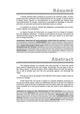 RésuméL ’ i n t e r r u p t i o n d u v o y a g e d a n s l e t r a n s p o r t m a r i t i m e d e m a r c h a n d i s e s.
L’activité maritime étant complexe et soumise à de nombreux aléas, le trans-
porteur peut être confronté à des empêchements lors du voyage. Il recourt alors à
la liberty clause, figurant au connaissement et lui accordant des libertés dans
l’accomplissement du voyage, notamment la possibilité de décharger la marchan-
dise dans un autre port que le port de destination prévu au contrat.
Le problème se pose du respect des obligations contractuelles par le trans-
porteur, débiteur de la prestation.
Le régime français de l’interruption du voyage met à la charge du transpor-
teur une obligation spécifique : il impose au transporteur de trouver une solution de
réacheminement jusqu’au port de destination, sans pour autant lui en faire assu-
mer la charge financière.
TRANSPORT MARITIME DE MARCHANDISES. EXÉCUTION DU CONTRAT. Événement
non imputable au transporteur. EMPÊCHEMENT. Navire. Avarie technique. Saisie conserva-
toire. Fait du prince. Port de destination. État de guerre. Grèves et lock-out. Congestion por-
tuaire. DROIT APPLICABLE. Liberty clause. Articles 40/47 du décret du 31 décembre 1966.
INTERRUPTION DU VOYAGE. Déroutement vers le port intermédiaire le plus proche. Dé-
chargement de la marchandise dans un autre port que celui mentionné au connaissement.
OBLIGATIONS. Transporteur. Réacheminement de la marchandise. Diligence. Bonne foi.
Ayant-droit à la marchandise. Imputation des frais de réexpédition.
AbstractT h e i n t e r r u p t i o n o f t h e v o y a g e i n t h e c a r r i a g e o f g o o d s b y s e a.
The shipping industry is a complex and risky business, in which the carrier
faces various impediments over the voyage. Accordingly, he may seek to rely on
the “liberty clause” in the bill of lading, which notably leaves him with the opportu-
nity to call at another port from the one previously agreed, and discharge the
cargo.
This issue is above all related to the fulfilment of the carrier’s duties under the
contract of carriage.
Under French law, the carrier is subject to a specific obligation whenever en-
forcing such liberty clause: while he is effectively required to act with due diligence
to bring the cargo at the port of destination from the place where the cargo was ac-
tually unloaded, he is not bound however to bear the costs of such additional car-
riage.
CARRIAGE OF GOODS BY SEA. PERFORMANCE OF THE CONTRACT. Event where car-
rier is not at fault. OBSTACLE. Ship. Technical damage. Arrest of the ship. Act of state. Port of
destination. War risk. Strikes and lock-out. Port congestion. APPLICABLE LAW. Liberty
clause. Articles 40/47 of Decree of the December 31st, 1966. INTERRUPTION OF THE
VOYAGE. Deviation to the nearest safe and convenient port. Discharge of cargo at another
place than the one provided under the bill of lading. OBLIGATIONS. Carrier. Rerouting of
cargo. Diligence. Utmost good faith. Merchant. Billing of rerouting costs.
 
