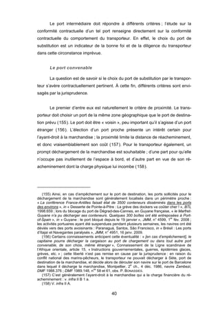 Le port intermédiaire doit répondre à différents critères ; l’étude sur la
conformité contractuelle d’un tel port renseigne directement sur la conformité
contractuelle du comportement du transporteur. En effet, le choix du port de
substitution est un indicateur de la bonne foi et de la diligence du transporteur
dans cette circonstance imprévue.
Le port convenable
La question est de savoir si le choix du port de substitution par le transpor-
teur s’avère contractuellement pertinent. À cette fin, différents critères sont envi-
sagés par la jurisprudence.
Le premier d’entre eux est naturellement le critère de proximité. Le trans-
porteur doit choisir un port de la même zone géographique que le port de destina-
tion prévu (155). Le port doit être « voisin », peu important qu’il s’agisse d’un port
étranger (156). L’élection d’un port proche présente un intérêt certain pour
l’ayant-droit à la marchandise ; la proximité limite la distance de réacheminement,
et donc vraisemblablement son coût (157). Pour le transporteur également, un
prompt déchargement de la marchandise est souhaitable ; d’une part pour qu’elle
n’occupe pas inutilement de l’espace à bord, et d’autre part en vue de son ré-
acheminement dont la charge physique lui incombe (158).
(155) Ainsi, en cas d’empêchement sur le port de destination, les ports sollicités pour le
déchargement de la marchandise sont généralement localisés dans un périmètre proche :
« La conférence France-Antilles faisait état de 3500 conteneurs disséminés dans les ports
des environs », in « Desserte de Pointe-à-Pitre : La grève des dockers va coûter cher ! », BTL
1998.659 ; lors du blocage du port de Dégrad-des-Cannes, en Guyane française, « le Marfret-
Guyane n’a pu décharger ses conteneurs. Quelques 300 boîtes ont été entreposées à Port-
of-Spain », in « Guyane : le port bloqué depuis le 19 janvier », JMM, n° 4599, 1er
fév. 2008 ;
les activités portuaires ayant été suspendues pendant plusieurs semaines, les navires ont été
déviés vers des ports avoisinants : Paranaguá, Santos, São Francisco, in « Brésil : Les ports
d’Itajaí et Navegantes paralysés », JMM, n° 4951, 16 janv. 2009.
(156) Certains connaissements anticipent cette éventualité : « [en cas d’empêchement], le
capitaine pourra décharger la cargaison au port de chargement ou dans tout autre port
convenable, de son choix, même étranger », Connaissement de la Ligne scandinave de
l’Afrique orientale, article 15, « Instructions gouvernementales, guerres, épidémies glaces,
grèves, etc. » ; cette liberté n’est pas remise en cause par la jurisprudence : en raison du
conflit national des marins-pêcheurs, le transporteur ne pouvait décharger à Sète, port de
destination de la marchandise, et décide alors de dérouter son navire sur le port de Barcelone
dans lequel il décharge la marchandise, Montpellier, 2
e
ch., 4 déc. 1986, navire Zambezi,
DMF 1988.376 ; DMF 1989.148, nos
58 et 61, obs. P. BONASSIES.
(157) C’est généralement l’ayant-droit à la marchandise qui a la charge financière du ré-
acheminement : v. infra II B 1 a.
(158) V. infra II A.
40
 