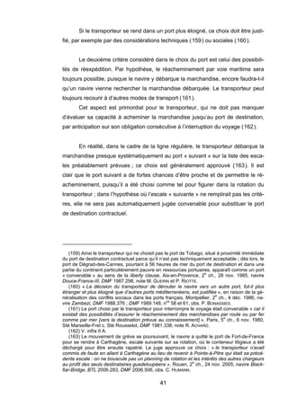 Si le transporteur se rend dans un port plus éloigné, ce choix doit être justi-
fié, par exemple par des considérations techniques (159) ou sociales (160).
Le deuxième critère considéré dans le choix du port est celui des possibili-
tés de réexpédition. Par hypothèse, le réacheminement par voie maritime sera
toujours possible, puisque le navire y débarque la marchandise, encore faudra-t-il
qu’un navire vienne rechercher la marchandise débarquée. Le transporteur peut
toujours recourir à d’autres modes de transport (161).
Cet aspect est primordial pour le transporteur, qui ne doit pas manquer
d’évaluer sa capacité à acheminer la marchandise jusqu’au port de destination,
par anticipation sur son obligation consécutive à l’interruption du voyage (162).
En réalité, dans le cadre de la ligne régulière, le transporteur débarque la
marchandise presque systématiquement au port « suivant » sur la liste des esca-
les préalablement prévues ; ce choix est généralement approuvé (163). Il est
clair que le port suivant a de fortes chances d’être proche et de permettre le ré-
acheminement, puisqu’il a été choisi comme tel pour figurer dans la rotation du
transporteur ; dans l’hypothèse où l’escale « suivante » ne remplirait pas les critè-
res, elle ne sera pas automatiquement jugée convenable pour substituer le port
de destination contractuel.
(159) Ainsi le transporteur qui ne choisit pas le port de Tobago, situé à proximité immédiate
du port de destination contractuel parce qu’il n’est pas techniquement acceptable ; dès lors, le
port de Dégrad-des-Cannes, pourtant à 56 heures de mer du port de destination et dans une
partie du continent particulièrement pauvre en ressources portuaires, apparaît comme un port
« convenable » au sens de la liberty clause, Aix-en-Provence, 2e
ch., 28 nov. 1985, navire
Douce-France-III, DMF 1987.298, note M. GUERIN et P. RIOTTE.
(160) « La décision du transporteur de dérouter le navire vers un autre port, fut-il plus
étranger et plus éloigné que d’autres ports méditerranéens, est justifiée », en raison de la gé-
néralisation des conflits sociaux dans les ports français, Montpellier, 2e
ch., 4 déc. 1986, na-
vire Zambezi, DMF 1988.376 ; DMF 1989.148, nos
58 et 61, obs. P. BONASSIES.
(161) Le port choisi par le transporteur pour interrompre le voyage était convenable « car il
existait des possibilités d’assurer le réacheminement des marchandises par route ou par fer
comme par mer [vers la destination prévue au connaissement] », Paris, 5e
ch., 6 nov. 1980,
Sté Marseille-Fret c. Sté Rousselot, DMF 1981.338, note R. ACHARD.
(162) V. infra II A.
(163) Le mouvement de grève se poursuivant, le navire a quitté le port de Fort-de-France
pour se rendre à Carthagène, escale suivante sur sa rotation, où le conteneur litigieux a été
déchargé pour être ensuite rapatrié. Le juge approuve ce choix : « le transporteur n’avait
commis de faute en allant à Carthagène au lieu de revenir à Pointe-à-Pitre qui était sa précé-
dente escale : on ne bouscule pas un planning de rotation et les intérêts des autres chargeurs
au profit des seuls destinataires guadeloupéens », Rouen, 2e
ch., 24 nov. 2005, navire Black-
fiar-Bridge, BTL 2006.283, DMF 2006.506, obs. C. HUMANN.
41
 