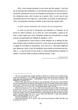 Enfin, d’une manière générale, le port choisi doit être adapté : il doit être
sûr et techniquement satisfaisant. Le port doit être préservé des événements en-
vironnants, précisément ceux qui ont empêché le transporteur au port de destina-
tion initialement prévu, ainsi la grève ou la guerre (164). Le port sera le plus
convenable dès lors qu’il s’agit d’un « port proche, où la grève ne sévissait pas »
(165) ; le transporteur est requis d’écarter un port moins bien équipé (166).
Le port comme indicateur de la bonne foi du transporteur
Le choix du port par le transporteur est finalement un indicateur de sa
bonne foi. Déjà la doctrine, sur la notion de « port convenable », jugeait la for-
mule « assez vague pour qu’on l’interprète suivant les circonstances et qu’elle
autorise une appréciation de l’attitude du capitaine » (167).
La jurisprudence a aussi recouru à cette méthode, tel un élément du fais-
ceau d’indices visant à évaluer la bonne foi. Le bon choix du port apparaît comme
un gage de l’honnêteté du transporteur, ainsi celui qui a « fait toutes diligences
pour débarquer, dans un port de substitution aussi proche et commode que pos-
sible […], a agi de bonne foi pour éviter un retard particulièrement important et
coûteux. Il est donc fondé à invoquer la [liberty clause] » (168).
(164) Les connaissements anglais ajoutent le critère de la sécurité pour la détermination
du port de substitution ; « the master may discharge the cargo at the port of loading or any
other safe and convenient port », CONLINEBILL, clause 14 « Government directions, war,
epidemics, ice, strikes, etc. ».
(165) En effet, étant donné le blocage au port de Marseille, Port-Vendres a été considéré
comme correspondant à la définition contractuelle de port convenable puisqu’il était relative-
ment proche, mais surtout qu’il avait été rapidement libéré du mouvement de grève national,
Aix-en-Provence, 2e
ch., 25 mai 1971, navire Marian-Maria, DMF 1971.605.
(166) Aix-en-Provence, 2e
ch., 28 nov. 1985, navire Douce-France-III, DMF 1987.298, note
M. GUERIN et P. RIOTTE ; il ne pourra d’ailleurs pas invoquer utilement la faute du destinataire
lorsque, suite à la grève au port de destination, il déroute le navire vers un port qui s’avère
moins bien équipé, et que le destinataire alerté sur les problèmes qu’allait rencontrer le trans-
porteur n’avait pas réagi, Cass. com., 15 nov. 2005, BTL 2005.789 ; v. égal. Pierre BONAS-
SIES et Christian SCAPEL, op. cit., n° 1083.
(167) René RODIÈRE, op. cit., n° 544.
(168) Aix-en-Provence, 2e
ch., 28 nov. 1985, navire Douce-France-III, DMF 1987.298, note
M. GUERIN et P. RIOTTE.
42
 
