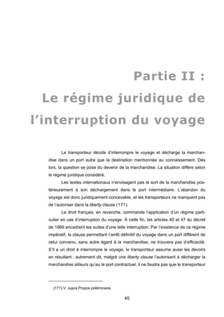Partie II :
Le régime juridique de
l’interruption du voyage
Le transporteur décide d’interrompre le voyage et décharge la marchan-
dise dans un port autre que la destination mentionnée au connaissement. Dès
lors, la question se pose du devenir de la marchandise. La situation diffère selon
le régime juridique considéré.
Les textes internationaux n’envisagent pas le sort de la marchandise pos-
térieurement à son déchargement dans le port intermédiaire. L’abandon du
voyage est donc juridiquement concevable, et les transporteurs ne manquent pas
de l’autoriser dans la liberty clause (171).
Le droit français, en revanche, commande l’application d’un régime parti-
culier en cas d’interruption du voyage. À cette fin, les articles 40 et 47 du décret
de 1966 encadrent les suites d’une telle interruption. Par l’existence de ce régime
impératif, la clause permettant l’arrêt définitif du voyage dans un port différent de
celui convenu, sans autre égard à la marchandise, ne trouvera pas d’efficacité.
S’il a un droit à interrompre le voyage, le transporteur assume aussi les devoirs
en résultant ; autrement dit, malgré une liberty clause l’autorisant à décharger la
marchandise ailleurs qu’au le port contractuel, il ne faudra pas que le transporteur
(171) V. supra Propos préliminaire.
45
 