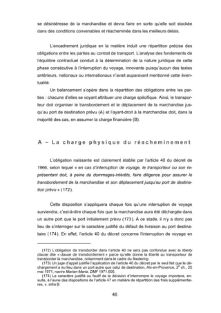 se désintéresse de la marchandise et devra faire en sorte qu’elle soit stockée
dans des conditions convenables et réacheminée dans les meilleurs délais.
L’encadrement juridique en la matière induit une répartition précise des
obligations entre les parties au contrat de transport. L’analyse des fondements de
l’équilibre contractuel conduit à la détermination de la nature juridique de cette
phase consécutive à l’interruption du voyage, innovante puisqu’aucun des textes
antérieurs, nationaux ou internationaux n’avait auparavant mentionné cette éven-
tualité.
Un balancement s’opère dans la répartition des obligations entre les par-
ties : chacune d’elles se voyant attribuer une charge spécifique. Ainsi, le transpor-
teur doit organiser le transbordement et le déplacement de la marchandise jus-
qu’au port de destination prévu (A) et l’ayant-droit à la marchandise doit, dans la
majorité des cas, en assumer la charge financière (B).
A – L a c h a r g e p h y s i q u e d u r é a c h e m i n e m e n t
L’obligation naissante est clairement établie par l’article 40 du décret de
1966, selon lequel « en cas d’interruption de voyage, le transporteur ou son re-
présentant doit, à peine de dommages-intérêts, faire diligence pour assurer le
transbordement de la marchandise et son déplacement jusqu’au port de destina-
tion prévu » (172).
Cette disposition s’appliquera chaque fois qu’une interruption de voyage
surviendra, c’est-à-dire chaque fois que la marchandise aura été déchargée dans
un autre port que le port initialement prévu (173). À ce stade, il n’y a donc pas
lieu de s’interroger sur le caractère justifié du défaut de livraison au port destina-
taire (174). En effet, l’article 40 du décret concerne l’interruption de voyage en
(172) L’obligation de transborder dans l’article 40 ne sera pas confondue avec la liberty
clause dite « clause de transbordement » parce qu’elle donne la liberté au transporteur de
transborder la marchandise, notamment dans le cadre du feedering.
(173) Un juge d’appel justifie l’application de l’article 40 du décret par le seul fait que le dé-
chargement a eu lieu dans un port autre que celui de destination, Aix-en-Provence, 2e
ch., 25
mai 1971, navire Marian-Maria, DMF 1971.605.
(174) Le caractère justifié ou fautif de la décision d’interrompre le voyage importera, en-
suite, à l’aune des dispositions de l’article 47 en matière de répartition des frais supplémentai-
res, v. infra B.
46
 