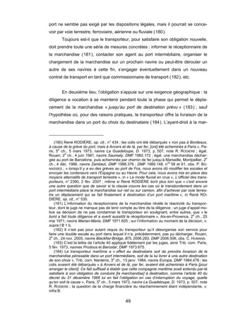 port ne semble pas exigé par les dispositions légales, mais il pourrait se conce-
voir par voie terrestre, ferroviaire, aérienne ou fluviale (180).
Toujours est-il que le transporteur, pour satisfaire son obligation nouvelle,
doit prendre toute une série de mesures concrètes : informer le réceptionnaire de
la marchandise (181), contacter son agent au port intermédiaire, organiser le
chargement de la marchandise sur un prochain navire ou peut-être dérouter un
autre de ses navires à cette fin, s’engager éventuellement dans un nouveau
contrat de transport en tant que commissionnaire de transport (182), etc.
En deuxième lieu, l’obligation s’appuie sur une exigence géographique : la
diligence a vocation à se maintenir pendant toute la phase qui permet le dépla-
cement de la marchandise « jusqu’au port de destination prévu » (183) ; sauf
l’hypothèse où, pour des raisons pratiques, le transporteur offre la livraison de la
marchandise dans un port du choix du destinataire (184). L’ayant-droit à la mar-
(180) René RODIÈRE, op. cit., n° 434 ; les colis ont été débarqués « non pas à Bordeaux,
à cause de la grève du port, mais à Anvers et de là, par fer, [ont] été acheminés à Paris », Pa-
ris, 5e
ch., 5 mars 1973, navire La Guadeloupe, D. 1973, p. 507, note R. RODIERE ; égal.
Rouen, 2e
ch., 4 juin 1981, navire Saumaty, DMF 1982.172 ; égal. une marchandise déchar-
gée au port de Barcelone, puis acheminée par chemin de fer jusqu’à Marseille, Montpellier, 2e
ch., 4 déc. 1986, navire Zambezi, DMF 1988.376 ; DMF 1989.148, nos
58 et 61, obs. P. BO-
NASSIES ; « lorsqu’il y a eu des grèves au port de Fos, nous avons dû modifier les escales et
envoyer les conteneurs vers l’Espagne ou au Havre. Pour cela, nous avons mis en place des
moyens alternatifs de transport terrestre », in « Le mode fluvial en crue », L’officiel des trans-
porteurs, n° 2390, 2 fév. 2007 ; même si René RODIÈRE écrit plus loin que « c’est encore
une autre question que de savoir si la clause couvre les cas où le transbordement dans un
port intermédiaire place la marchandise sur rail ou sur camion, afin d’achever par voie terres-
tre un déplacement qui se fait finalement à destination d’un port maritime », in René RO-
DIÈRE, op. cit., n° 530.
(181) L’information du réceptionnaire de la marchandise révèle la réactivité du transpor-
teur, dont le juge ne manque pas de tenir compte au titre de la diligence : un juge d’appel mo-
tive sa décision de ne pas condamner le transporteur en soulignant, entre autres, que « le
bord a fait toute diligence et a averti aussitôt le réceptionnaire », Aix-en-Provence, 2
e
ch., 25
mai 1971, navire Marian-Maria, DMF 1971.605 ; sur l’information au moment de la décision, v.
supra I B 1 b.
(182) Il n’est pas pour autant requis du transporteur qu’il désorganise son service pour
faire une double escale au port dans lequel il n’a, précédemment, pas pu décharger, Rouen,
2e
ch., 24 nov. 2005, navire Blackfiar-Bridge, BTL 2006.283, DMF 2006.506, obs. C. HUMANN.
(183) C’est la lettre de l’article 40 appliqué fidèlement par les juges, ainsi Trib. com. Paris,
5 fév. 1973, navires Prodoos et Barostar, DMF 1973.675.
(184) Le transporteur maritime a « offert au destinataire soit de prendre livraison de la
marchandise périssable dans un port intermédiaire, soit de la lui livrer à une autre destination
de son choix », Trib. com. Nanterre, 3e
ch., 13 janv. 1984, navire Europa, DMF 1984.478 ; les
colis avaient été débarqués « à Anvers et de là, par fer, avaient été acheminés à Paris [pour
arranger le client]. Ce fait suffisait à établir que cette compagnie maritime avait entendu par-là
satisfaire à son obligation de conduire [la marchandise] à destination, comme l’article 40 du
décret du 31 décembre 1966 lui en fait l’obligation en cas d’interruption du voyage, quelle
qu’en soit la cause », Paris, 5e
ch., 5 mars 1973, navire La Guadeloupe, D. 1973, p. 507, note
R. RODIERE ; la question de la charge financière du réacheminement étant indépendante, v.
infra B.
49
 
