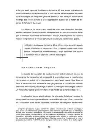 si le juge avait cantonné la diligence de l’article 40 aux seules opérations de
transbordement et de déplacement de la marchandise, et fait dépendre les condi-
tions de transport de l’obligation générale de soin ; il n’en reste pas moins que le
mélange des notions dénote ici d’une appréciation évoluée de la notion de dili-
gence de l’article 40 du décret.
La diligence du transporteur, appréciée dans une dimension évolutive,
semble traduire un perfectionnement de la prestation au sein du contrat de trans-
port. Comme un mandataire doit terminer sa mission, le transporteur est supposé
réaliser complètement le voyage convenu et assurer une prestation de qualité.
L’obligation de diligence de l’article 40 du décret exige des actions parti-
culières à l’initiative du transporteur. Pour compléter l’appréciation maté-
rielle de l’obligation de réacheminement, il s’agit désormais d’en décrire
la réalisation dans le cadre de l’activité de transport.
b) La réalisation de l’obligation
Le succès de l’opération de réacheminement est directement lié avec la
compétence du transporteur et sa capacité à se mobiliser pour la marchandise
déchargée à un endroit où, contractuellement, elle n’aurait pas dû l’être. Pour ce
faire, le transporteur doit maîtriser la zone géographique et connaître les réseaux
alternatifs de transport ; les chargeurs seront d’autant plus encouragés à choisir
un transporteur apte à gérer correctement les intérêts de la marchandise (197).
La plupart du temps, et précisément dans le cadre de la ligne régulière, le
transporteur maritime organisera le réacheminement selon ses offres commercia-
les, à l’occasion d’une escale organisée ; l’exécution de l’obligation de réachemi-
(197) Une précédente étude a identifié les critères selon lesquels se fonde un chargeur
pour choisir un armement de lignes régulières. Les éléments significatifs pour la thématique
étudiée sont, au niveau commercial, l’information du transporteur sur la zone, le délai de ré-
ponse, la souplesse commerciale en cas de problèmes, la présence à l’étranger, la clarté de
facturation ; au niveau technique, l’étude met en évidence les escales et rotations du navire,
les services intermodaux, la qualité de l’agent, l’état du navire et de l’équipement, la mise à
disposition du matériel : Y. DUJOLS « Le chargeur maritime et la maîtrise de la chaîne logisti-
52
 
