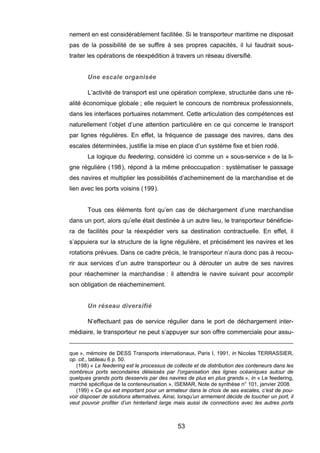 nement en est considérablement facilitée. Si le transporteur maritime ne disposait
pas de la possibilité de se suffire à ses propres capacités, il lui faudrait sous-
traiter les opérations de réexpédition à travers un réseau diversifié.
Une escale organisée
L’activité de transport est une opération complexe, structurée dans une ré-
alité économique globale ; elle requiert le concours de nombreux professionnels,
dans les interfaces portuaires notamment. Cette articulation des compétences est
naturellement l’objet d’une attention particulière en ce qui concerne le transport
par lignes régulières. En effet, la fréquence de passage des navires, dans des
escales déterminées, justifie la mise en place d’un système fixe et bien rodé.
La logique du feedering, considéré ici comme un « sous-service » de la li-
gne régulière (198), répond à la même préoccupation : systématiser le passage
des navires et multiplier les possibilités d’acheminement de la marchandise et de
lien avec les ports voisins (199).
Tous ces éléments font qu’en cas de déchargement d’une marchandise
dans un port, alors qu’elle était destinée à un autre lieu, le transporteur bénéficie-
ra de facilités pour la réexpédier vers sa destination contractuelle. En effet, il
s’appuiera sur la structure de la ligne régulière, et précisément les navires et les
rotations prévues. Dans ce cadre précis, le transporteur n’aura donc pas à recou-
rir aux services d’un autre transporteur ou à dérouter un autre de ses navires
pour réacheminer la marchandise : il attendra le navire suivant pour accomplir
son obligation de réacheminement.
Un réseau diversifié
N’effectuant pas de service régulier dans le port de déchargement inter-
médiaire, le transporteur ne peut s’appuyer sur son offre commerciale pour assu-
que », mémoire de DESS Transports internationaux, Paris I, 1991, in Nicolas TERRASSIER,
op. cit., tableau 6 p. 50.
(198) « Le feedering est le processus de collecte et de distribution des conteneurs dans les
nombreux ports secondaires délaissés par l'organisation des lignes océaniques autour de
quelques grands ports desservis par des navires de plus en plus grands », in « Le feedering,
marché spécifique de la conteneurisation », ISEMAR, Note de synthèse n° 101, janvier 2008.
(199) « Ce qui est important pour un armateur dans le choix de ses escales, c’est de pou-
voir disposer de solutions alternatives. Ainsi, lorsqu’un armement décide de toucher un port, il
veut pouvoir profiter d’un hinterland large mais aussi de connections avec les autres ports
53
 