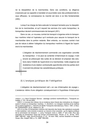 rer la réexpédition de la marchandise. Dans ces conditions, sa diligence
s’exercera par sa capacité à mandater et sous-traiter avec des professionnels lo-
caux efficaces ; la connaissance du marché est donc à ce titre fondamentale
(200).
Lorsqu’il se charge de faire exécuter le transport terrestre pour la réexpédi-
tion de la marchandise, et qu’il requiert les services d’un autre transporteur, le
transporteur devient commissionnaire de transport (201).
Dans ce cas, un nouveau contrat de transport s’organise entre le transpor-
teur maritime initial et l’opérateur qu’il contracte pour assurer le transport de la
marchandise dans la portion restante. Bien entendu, ce nouveau contrat n’est
pas de nature à altérer l’obligation du transporteur maritime à l’égard de l’ayant-
droit à la marchandise.
L’obligation de réacheminement commande une organisation concrète
du transporteur : il ne peut se contenter d’interrompre le voyage, il doit
encore se préoccuper des suites de sa décision et proposer des solu-
tions dans l’intérêt de l’ayant-droit à la marchandise. Cette exigence est
révélatrice d’une relation contractuelle approfondie entre les parties dont
il convient de préciser les caractéristiques juridiques.
2) L’analyse juridique de l’obligation
L’obligation de réacheminement naît « en cas d’interruption de voyage ».
L’existence même d’une obligation conséquemment à l’hypothèse d’interruption
voisins », in « Nord Container Service : cabotage combiné maritime/fluvial », Transports ac-
tualités, n° 701, 26 mai 2005.
(200) V. à nouveau les critères mis en évidence dans l’étude des motivations du chargeur
quand il choisit un transporteur maritime : Y. DUJOLS « Le chargeur maritime et la maîtrise
de la chaîne logistique », mémoire de DESS Transports internationaux, Paris I, 1991, in Nico-
las TERRASSIER, op.cit., tableau 6 p. 50.
(201) À ce titre, le transporteur maritime doit répondre des fautes des opérateurs auxquels
il s'est substitué, voire ensuite à exercer un recours à leur encontre ; sur le régime juridique
de la commission de transport : v. Lamy Transport, tome 2, 2009, nos
95 à 224. Pour des
exemples du transporteur ayant agi comme commissionnaire : Rouen, 2e
ch., 28 fév. 1979,
DMF 1980.461 ; égal. Aix-en-Provence, 2e
ch., 18 mars 1992, navires Goashan et Norasia-
Susan, Rev. Scapel 1992, p. 72 ; DMF 1993.652.
54
 