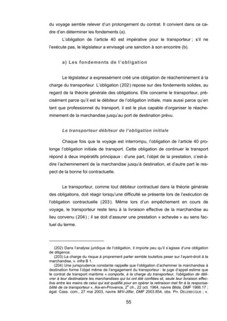 du voyage semble relever d’un prolongement du contrat. Il convient dans ce ca-
dre d’en déterminer les fondements (a).
L’obligation de l’article 40 est impérative pour le transporteur ; s’il ne
l’exécute pas, le législateur a envisagé une sanction à son encontre (b).
a) Les fondements de l’obligation
Le législateur a expressément créé une obligation de réacheminement à la
charge du transporteur. L’obligation (202) repose sur des fondements solides, au
regard de la théorie générale des obligations. Elle concerne le transporteur, pré-
cisément parce qu’il est le débiteur de l’obligation initiale, mais aussi parce qu’en
tant que professionnel du transport, il est le plus capable d’organiser le réache-
minement de la marchandise jusqu’au port de destination prévu.
Le transporteur débiteur de l’obligation initiale
Chaque fois que le voyage est interrompu, l’obligation de l’article 40 pro-
longe l’obligation initiale de transport. Cette obligation de continuer le transport
répond à deux impératifs principaux : d’une part, l’objet de la prestation, c’est-à-
dire l’acheminement de la marchandise jusqu’à destination, et d’autre part le res-
pect de la bonne foi contractuelle.
Le transporteur, comme tout débiteur contractuel dans la théorie générale
des obligations, doit réagir lorsqu’une difficulté se présente lors de l’exécution de
l’obligation contractuelle (203). Même lors d’un empêchement en cours de
voyage, le transporteur reste tenu à la livraison effective de la marchandise au
lieu convenu (204) ; il se doit d’assurer une prestation « achevée » au sens fac-
tuel du terme.
(202) Dans l’analyse juridique de l’obligation, il importe peu qu’il s’agisse d’une obligation
de diligence.
(203) La charge du risque à proprement parler semble toutefois peser sur l’ayant-droit à la
marchandise, v. infra B 1.
(204) Une jurisprudence constante rappelle que l’obligation d’acheminer la marchandise à
destination forme l’objet même de l’engagement du transporteur : le juge d’appel estime que
le contrat de transport maritime « comporte, à la charge du transporteur, l’obligation de déli-
vrer à leur destinataire les marchandises qui lui ont été confiées et, seule leur livraison effec-
tive entre les mains de celui qui est qualifié pour en opérer la retiraison met fin à la responsa-
bilité de ce transporteur », Aix-en-Provence, 2e
ch., 22 oct. 1964, navire Blida, DMF 1966.17 ;
égal. Cass. com., 27 mai 2003, navire M/V-Jilfar, DMF 2003.854, obs. PH. DELEBECQUE ; v.
55
 