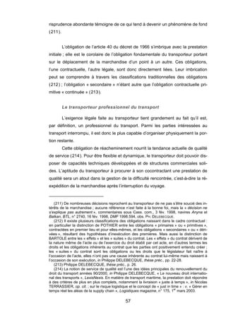 risprudence abondante témoigne de ce qui tend à devenir un phénomène de fond
(211).
L’obligation de l’article 40 du décret de 1966 s’imbrique avec la prestation
initiale ; elle est le corolaire de l’obligation fondamentale du transporteur portant
sur le déplacement de la marchandise d’un point à un autre. Ces obligations,
l’une contractuelle, l’autre légale, sont donc directement liées. Leur imbrication
peut se comprendre à travers les classifications traditionnelles des obligations
(212) ; l’obligation « secondaire » n’étant autre que l’obligation contractuelle pri-
mitive « continuée » (213).
Le transporteur professionnel du transport
L’exigence légale faite au transporteur tient grandement au fait qu’il est,
par définition, un professionnel du transport. Parmi les parties intéressées au
transport interrompu, il est donc le plus capable d’organiser physiquement la por-
tion restante.
Cette obligation de réacheminement nourrit la tendance actuelle de qualité
de service (214). Pour être flexible et dynamique, le transporteur doit pouvoir dis-
poser de capacités techniques développées et de structures commerciales soli-
des. L’aptitude du transporteur à procurer à son cocontractant une prestation de
qualité sera un atout dans la gestion de la difficulté rencontrée, c’est-à-dire la ré-
expédition de la marchandise après l’interruption du voyage.
(211) De nombreuses décisions reprochent au transporteur de ne pas s’être soucié des in-
térêts de la marchandise ; aucune référence n’est faite à la bonne foi, mais la « décision ne
s’explique pas autrement », commentaires sous Cass. com., 3 fév. 1998, navires Anyna et
Balkan, BTL, n° 2740, 16 fév. 1998, DMF 1998.594, obs. PH. DELEBECQUE.
(212) Il existe plusieurs classifications des obligations naissant dans le cadre contractuel :
en particulier la distinction de POTHIER entre les obligations « primaires » ou « primitives »,
contractées en premier lieu et pour elles-mêmes, et les obligations « secondaires » ou « déri-
vées », résultant des hypothèses d’inexécution des premières. Mais aussi la distinction de
BARTOLE entre les « effets » et les « suites » du contrat. Les « effets » du contrat dérivent de
la nature même de l’acte ou de l’exercice du droit établi par cet acte, en d’autres termes les
droits et les obligations inhérents au contrat que les parties ont positivement entendu créer ;
les « suites » du contrat sont les obligations ou les droits que le législateur fait naître à
l’occasion de l’acte, elles n’ont pas une cause inhérente au contrat lui-même mais naissent à
l’occasion de son exécution, in Philippe DELEBECQUE, thèse préc., pp. 22-28.
(213) Philippe DELEBECQUE, thèse préc., p. 26.
(214) La notion de service de qualité est l’une des idées principales du renouvellement du
droit du transport années 90/2000, in Philippe DELEBECQUE, « Le nouveau droit internatio-
nal des transports », LexisNexis. En matière de transport maritime, la prestation doit répondre
à des critères de plus en plus complets, notamment la livraison « juste à temps », in Nicolas
TERRASSIER, op. cit. ; sur le risque logistique et le concept de « just in time » : v. « Gérer en
temps réel les aléas de la supply chain », Logistiques magazine, n° 175, 1
er
mars 2003.
57
 