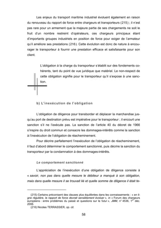 Les enjeux du transport maritime industriel évoluent également en raison
du renouveau du rapport de force entre chargeurs et transporteurs (215) ; il n’est
pas rare pour un armement que la majeure partie de ses chargements ne soit le
fruit d’un nombre restreint d’opérateurs, ces chargeurs principaux étant
d’importants groupes industriels en position de force pour exiger de l’armateur
qu’il améliore ses prestations (216). Cette évolution est donc de nature à encou-
rager le transporteur à fournir une prestation efficace et satisfaisante pour son
client.
L’obligation à la charge du transporteur s’établit sur des fondements co-
hérents, tant du point de vue juridique que matériel. Le non-respect de
cette obligation signifie pour le transporteur qu’il s’expose à une sanc-
tion.
b) L’inexécution de l’obligation
L’obligation de diligence pour transborder et déplacer la marchandise jus-
qu’au port de destination prévu est impérative pour le transporteur ; il encourt une
sanction s’il ne l’exécute pas. La sanction de l’article 40 du décret de 1966
s’inspire du droit commun et consacre les dommages-intérêts comme la sanction
à l’inexécution de l’obligation de réacheminement.
Pour décrire parfaitement l’inexécution de l’obligation de réacheminement,
il faut d’abord déterminer le comportement sanctionné, puis décrire la sanction du
transporteur par la condamnation à des dommages-intérêts.
Le comportement sanctionné
L’appréciation de l’inexécution d’une obligation de diligence consiste à
« savoir, non pas dans quelle mesure le débiteur a manqué à son obligation,
mais dans quelle mesure il se trouvait lié et quelle somme de diligence il était te-
(215) Certains préconisent des clauses plus équilibrées dans les connaissements : « en li-
gne régulière, le rapport de force devrait sensiblement évoluer », in « Forum des chargeurs
européens : entre problèmes du passé et questions sur le futur », JMM, n° 4536, 1er
déc.
2006.
(216) Nicolas TERRASSIER, op. cit.
58
 