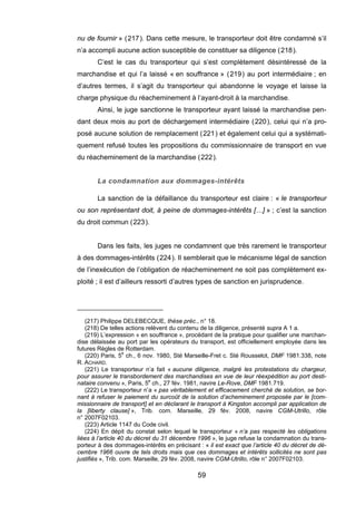 nu de fournir » (217). Dans cette mesure, le transporteur doit être condamné s’il
n’a accompli aucune action susceptible de constituer sa diligence (218).
C’est le cas du transporteur qui s’est complètement désintéressé de la
marchandise et qui l’a laissé « en souffrance » (219) au port intermédiaire ; en
d’autres termes, il s’agit du transporteur qui abandonne le voyage et laisse la
charge physique du réacheminement à l’ayant-droit à la marchandise.
Ainsi, le juge sanctionne le transporteur ayant laissé la marchandise pen-
dant deux mois au port de déchargement intermédiaire (220), celui qui n’a pro-
posé aucune solution de remplacement (221) et également celui qui a systémati-
quement refusé toutes les propositions du commissionnaire de transport en vue
du réacheminement de la marchandise (222).
La condamnation aux dommages-intérêts
La sanction de la défaillance du transporteur est claire : « le transporteur
ou son représentant doit, à peine de dommages-intérêts […] » ; c’est la sanction
du droit commun (223).
Dans les faits, les juges ne condamnent que très rarement le transporteur
à des dommages-intérêts (224). Il semblerait que le mécanisme légal de sanction
de l’inexécution de l’obligation de réacheminement ne soit pas complètement ex-
ploité ; il est d’ailleurs ressorti d’autres types de sanction en jurisprudence.
(217) Philippe DELEBECQUE, thèse préc., n° 18.
(218) De telles actions relèvent du contenu de la diligence, présenté supra A 1 a.
(219) L’expression « en souffrance », procédant de la pratique pour qualifier une marchan-
dise délaissée au port par les opérateurs du transport, est officiellement employée dans les
futures Règles de Rotterdam.
(220) Paris, 5e
ch., 6 nov. 1980, Sté Marseille-Fret c. Sté Rousselot, DMF 1981.338, note
R. ACHARD.
(221) Le transporteur n’a fait « aucune diligence, malgré les protestations du chargeur,
pour assurer le transbordement des marchandises en vue de leur réexpédition au port desti-
nataire convenu », Paris, 5e
ch., 27 fév. 1981, navire Le-Rove, DMF 1981.719.
(222) Le transporteur n’a « pas véritablement et efficacement cherché de solution, se bor-
nant à refuser le paiement du surcoût de la solution d’acheminement proposée par le [com-
missionnaire de transport] et en déclarant le transport à Kingston accompli par application de
la [liberty clause] », Trib. com. Marseille, 29 fév. 2008, navire CGM-Utrillo, rôle
n° 2007F02103.
(223) Article 1147 du Code civil.
(224) En dépit du constat selon lequel le transporteur « n’a pas respecté les obligations
liées à l’article 40 du décret du 31 décembre 1996 », le juge refuse la condamnation du trans-
porteur à des dommages-intérêts en précisant : « il est exact que l’article 40 du décret de dé-
cembre 1966 ouvre de tels droits mais que ces dommages et intérêts sollicités ne sont pas
justifiés », Trib. com. Marseille, 29 fév. 2008, navire CGM-Utrillo, rôle n° 2007F02103.
59
 