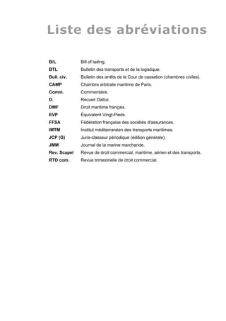 Liste des abréviations
B/L Bill of lading.
BTL Bulletin des transports et de la logistique.
Bull. civ. Bulletin des arrêts de la Cour de cassation (chambres civiles).
CAMP Chambre arbitrale maritime de Paris.
Comm. Commentaire.
D. Recueil Dalloz.
DMF Droit maritime français.
EVP Équivalent Vingt-Pieds.
FFSA Fédération française des sociétés d'assurances.
IMTM Institut méditerranéen des transports maritimes.
JCP (G) Juris-classeur périodique (édition générale).
JMM Journal de la marine marchande.
Rev. Scapel Revue de droit commercial, maritime, aérien et des transports.
RTD com. Revue trimestrielle de droit commercial.
 